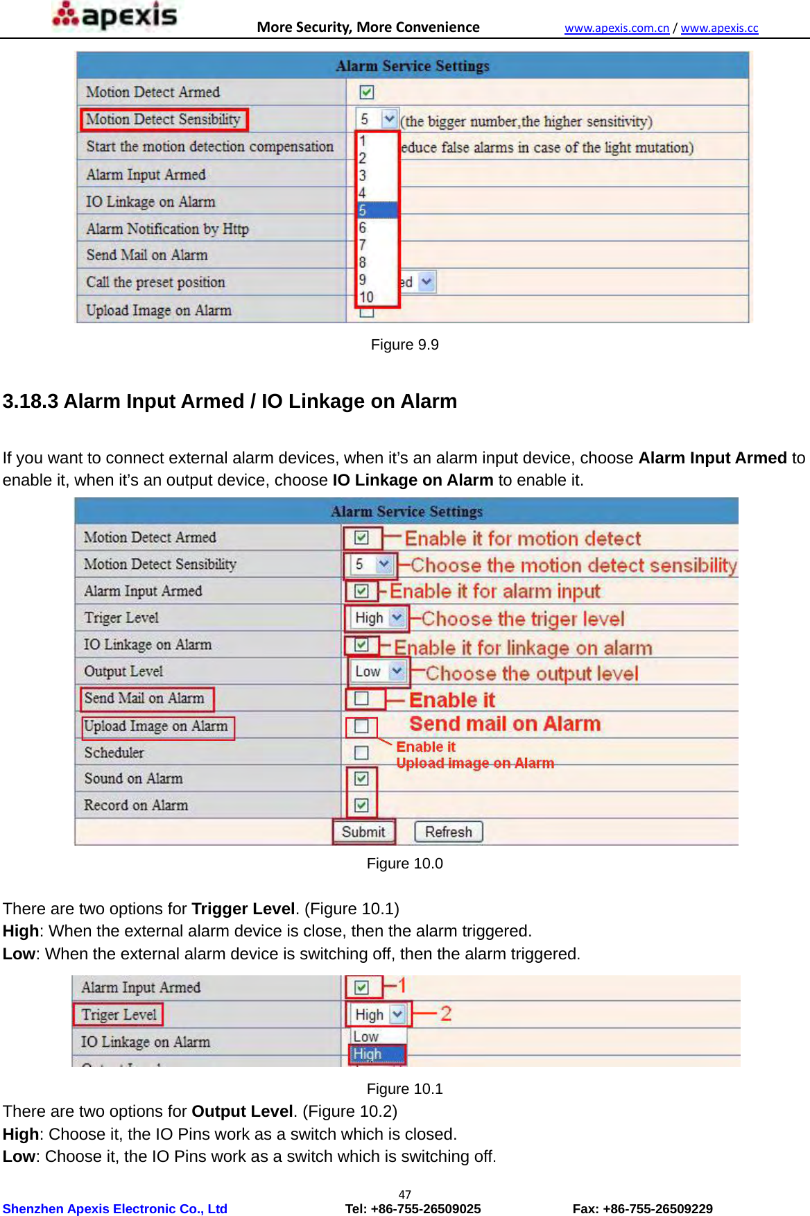 MoreSecurity,MoreConveniencewww.apexis.com.cn/www.apexis.cc Shenzhen Apexis Electronic Co., Ltd                  Tel: +86-755-26509025              Fax: +86-755-26509229 47 Figure 9.9  3.18.3 Alarm Input Armed / IO Linkage on Alarm  If you want to connect external alarm devices, when it’s an alarm input device, choose Alarm Input Armed to enable it, when it’s an output device, choose IO Linkage on Alarm to enable it.  Figure 10.0  There are two options for Trigger Level. (Figure 10.1) High: When the external alarm device is close, then the alarm triggered. Low: When the external alarm device is switching off, then the alarm triggered.  Figure 10.1 There are two options for Output Level. (Figure 10.2) High: Choose it, the IO Pins work as a switch which is closed. Low: Choose it, the IO Pins work as a switch which is switching off. 