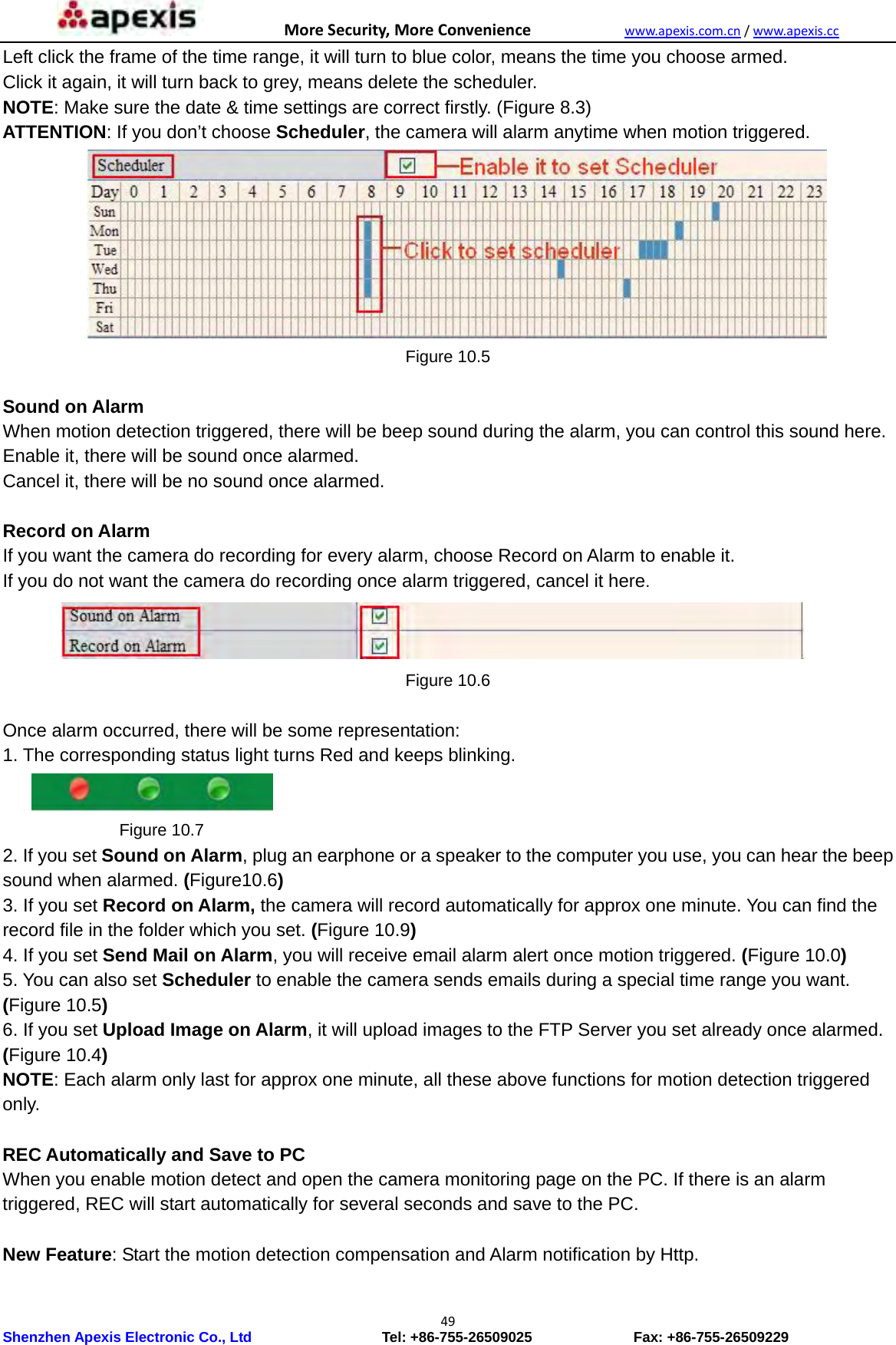 MoreSecurity,MoreConveniencewww.apexis.com.cn/www.apexis.cc Shenzhen Apexis Electronic Co., Ltd                  Tel: +86-755-26509025              Fax: +86-755-26509229 49Left click the frame of the time range, it will turn to blue color, means the time you choose armed. Click it again, it will turn back to grey, means delete the scheduler. NOTE: Make sure the date &amp; time settings are correct firstly. (Figure 8.3) ATTENTION: If you don’t choose Scheduler, the camera will alarm anytime when motion triggered.  Figure 10.5  Sound on Alarm When motion detection triggered, there will be beep sound during the alarm, you can control this sound here. Enable it, there will be sound once alarmed. Cancel it, there will be no sound once alarmed.  Record on Alarm If you want the camera do recording for every alarm, choose Record on Alarm to enable it. If you do not want the camera do recording once alarm triggered, cancel it here.  Figure 10.6  Once alarm occurred, there will be some representation: 1. The corresponding status light turns Red and keeps blinking.            Figure 10.7 2. If you set Sound on Alarm, plug an earphone or a speaker to the computer you use, you can hear the beep sound when alarmed. (Figure10.6) 3. If you set Record on Alarm, the camera will record automatically for approx one minute. You can find the record file in the folder which you set. (Figure 10.9) 4. If you set Send Mail on Alarm, you will receive email alarm alert once motion triggered. (Figure 10.0) 5. You can also set Scheduler to enable the camera sends emails during a special time range you want. (Figure 10.5) 6. If you set Upload Image on Alarm, it will upload images to the FTP Server you set already once alarmed. (Figure 10.4) NOTE: Each alarm only last for approx one minute, all these above functions for motion detection triggered only.  REC Automatically and Save to PC When you enable motion detect and open the camera monitoring page on the PC. If there is an alarm triggered, REC will start automatically for several seconds and save to the PC.  New Feature: Start the motion detection compensation and Alarm notification by Http. 