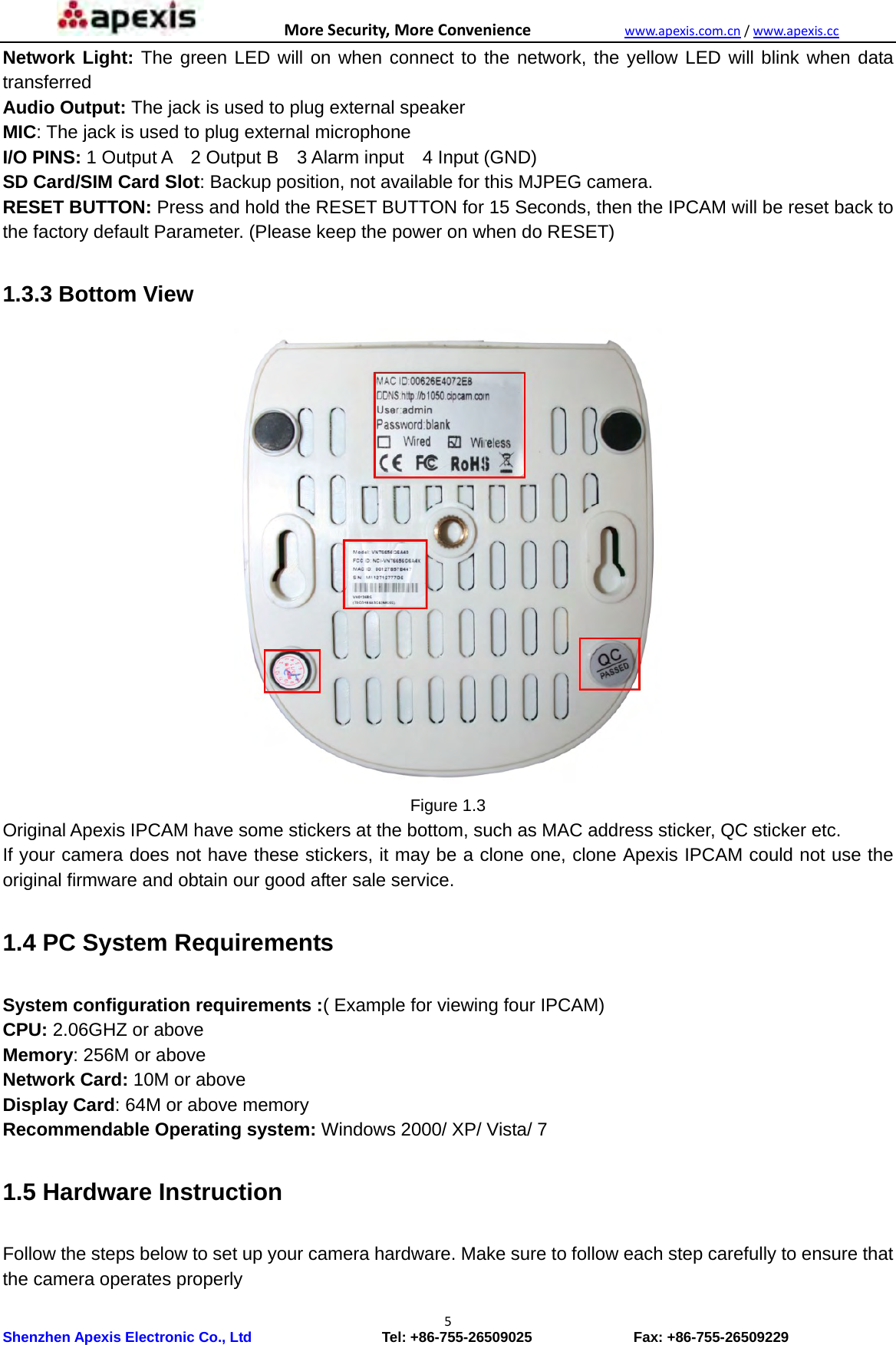 MoreSecurity,MoreConveniencewww.apexis.com.cn/www.apexis.cc Shenzhen Apexis Electronic Co., Ltd                  Tel: +86-755-26509025              Fax: +86-755-26509229 5Network Light: The green LED will on when connect to the network, the yellow LED will blink when data transferred Audio Output: The jack is used to plug external speaker MIC: The jack is used to plug external microphone I/O PINS: 1 Output A  2 Output B  3 Alarm input  4 Input (GND) SD Card/SIM Card Slot: Backup position, not available for this MJPEG camera. RESET BUTTON: Press and hold the RESET BUTTON for 15 Seconds, then the IPCAM will be reset back to the factory default Parameter. (Please keep the power on when do RESET)    1.3.3 Bottom View  Figure 1.3 Original Apexis IPCAM have some stickers at the bottom, such as MAC address sticker, QC sticker etc. If your camera does not have these stickers, it may be a clone one, clone Apexis IPCAM could not use the original firmware and obtain our good after sale service.  1.4 PC System Requirements  System configuration requirements :( Example for viewing four IPCAM) CPU: 2.06GHZ or above   Memory: 256M or above Network Card: 10M or above   Display Card: 64M or above memory Recommendable Operating system: Windows 2000/ XP/ Vista/ 7  1.5 Hardware Instruction  Follow the steps below to set up your camera hardware. Make sure to follow each step carefully to ensure that the camera operates properly 