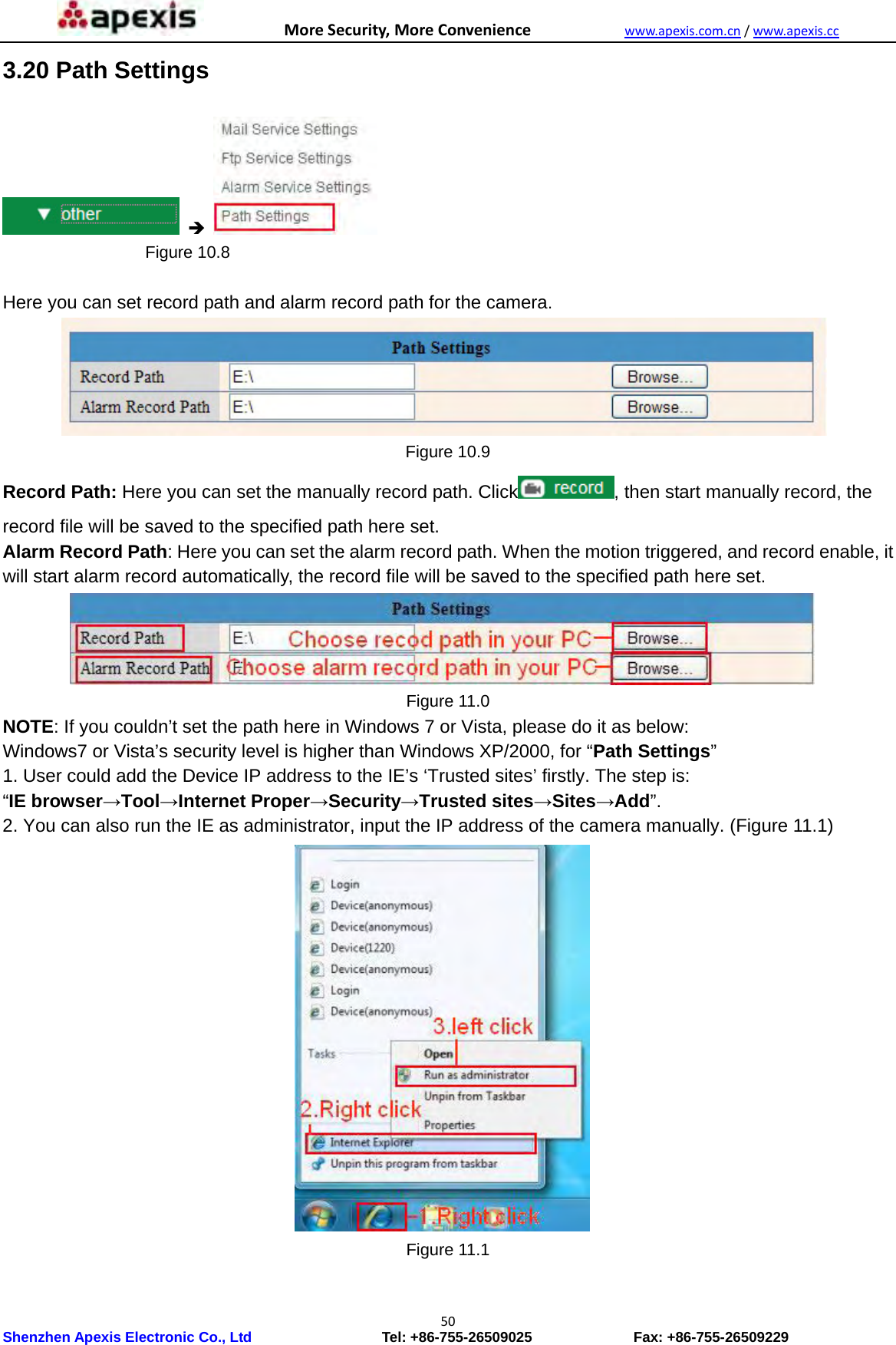 MoreSecurity,MoreConveniencewww.apexis.com.cn/www.apexis.cc Shenzhen Apexis Electronic Co., Ltd                  Tel: +86-755-26509025              Fax: +86-755-26509229 503.20 Path Settings                      Figure 10.8  Here you can set record path and alarm record path for the camera.  Figure 10.9 Record Path: Here you can set the manually record path. Click , then start manually record, the record file will be saved to the specified path here set. Alarm Record Path: Here you can set the alarm record path. When the motion triggered, and record enable, it will start alarm record automatically, the record file will be saved to the specified path here set.  Figure 11.0 NOTE: If you couldn’t set the path here in Windows 7 or Vista, please do it as below: Windows7 or Vista’s security level is higher than Windows XP/2000, for “Path Settings” 1. User could add the Device IP address to the IE’s ‘Trusted sites’ firstly. The step is:   “IE browser→Tool→Internet Proper→Security→Trusted sites→Sites→Add”. 2. You can also run the IE as administrator, input the IP address of the camera manually. (Figure 11.1)  Figure 11.1  