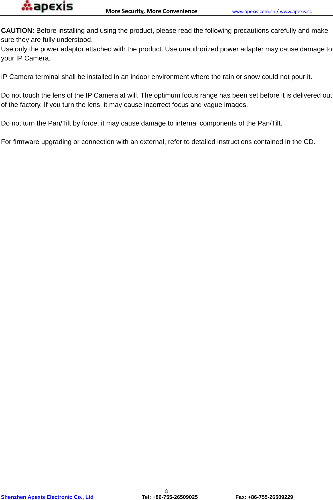 MoreSecurity,MoreConveniencewww.apexis.com.cn/www.apexis.cc Shenzhen Apexis Electronic Co., Ltd                  Tel: +86-755-26509025              Fax: +86-755-26509229 8 CAUTION: Before installing and using the product, please read the following precautions carefully and make sure they are fully understood. Use only the power adaptor attached with the product. Use unauthorized power adapter may cause damage to your IP Camera.    IP Camera terminal shall be installed in an indoor environment where the rain or snow could not pour it.  Do not touch the lens of the IP Camera at will. The optimum focus range has been set before it is delivered out of the factory. If you turn the lens, it may cause incorrect focus and vague images.  Do not turn the Pan/Tilt by force, it may cause damage to internal components of the Pan/Tilt.  For firmware upgrading or connection with an external, refer to detailed instructions contained in the CD.                                  