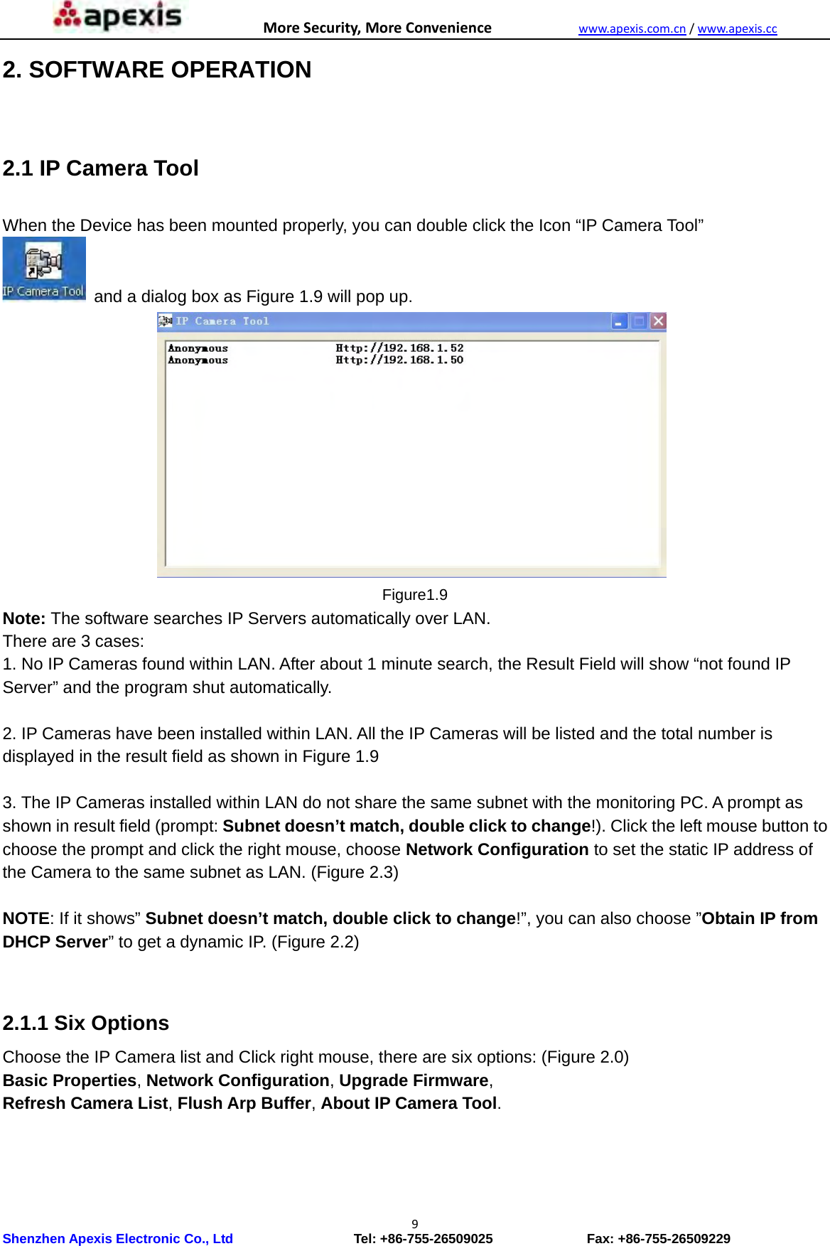MoreSecurity,MoreConveniencewww.apexis.com.cn/www.apexis.cc Shenzhen Apexis Electronic Co., Ltd                  Tel: +86-755-26509025              Fax: +86-755-26509229 92. SOFTWARE OPERATION  2.1 IP Camera Tool  When the Device has been mounted properly, you can double click the Icon “IP Camera Tool”   and a dialog box as Figure 1.9 will pop up.                Figure1.9 Note: The software searches IP Servers automatically over LAN. There are 3 cases: 1. No IP Cameras found within LAN. After about 1 minute search, the Result Field will show “not found IP Server” and the program shut automatically.  2. IP Cameras have been installed within LAN. All the IP Cameras will be listed and the total number is displayed in the result field as shown in Figure 1.9  3. The IP Cameras installed within LAN do not share the same subnet with the monitoring PC. A prompt as shown in result field (prompt: Subnet doesn’t match, double click to change!). Click the left mouse button to choose the prompt and click the right mouse, choose Network Configuration to set the static IP address of the Camera to the same subnet as LAN. (Figure 2.3)  NOTE: If it shows” Subnet doesn’t match, double click to change!”, you can also choose ”Obtain IP from DHCP Server” to get a dynamic IP. (Figure 2.2)   2.1.1 Six Options Choose the IP Camera list and Click right mouse, there are six options: (Figure 2.0) Basic Properties, Network Configuration, Upgrade Firmware, Refresh Camera List, Flush Arp Buffer, About IP Camera Tool.         