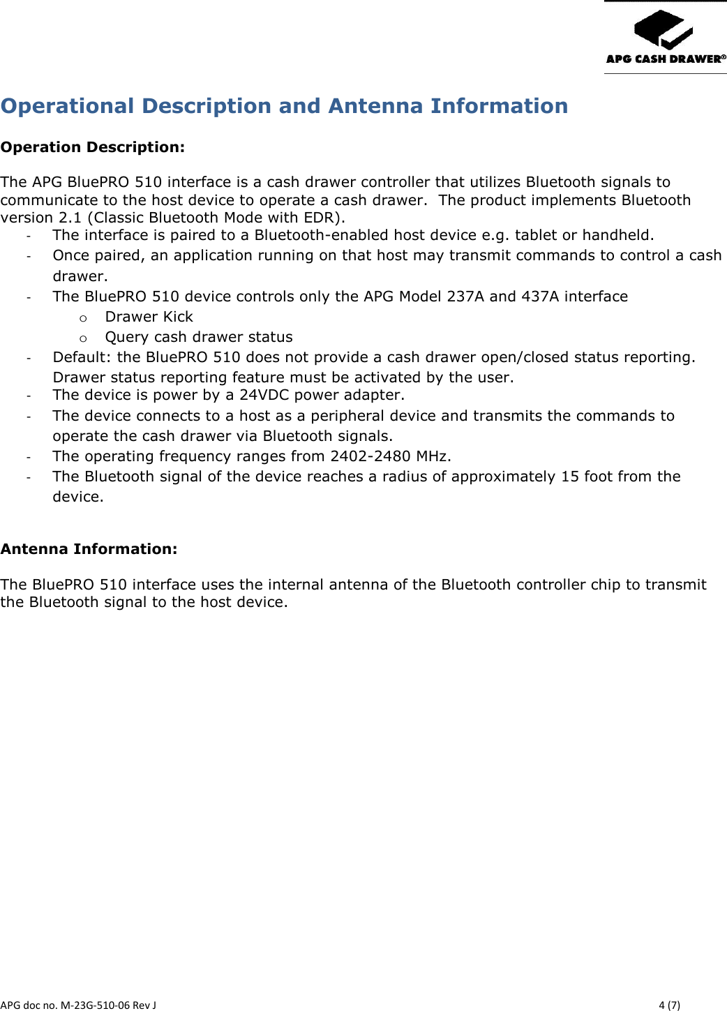       APG doc no. M-23G-510-06 Rev J    4 (7) Operational Description and Antenna Information  Operation Description:  The APG BluePRO 510 interface is a cash drawer controller that utilizes Bluetooth signals to communicate to the host device to operate a cash drawer.  The product implements Bluetooth version 2.1 (Classic Bluetooth Mode with EDR). - The interface is paired to a Bluetooth-enabled host device e.g. tablet or handheld. - Once paired, an application running on that host may transmit commands to control a cash drawer. - The BluePRO 510 device controls only the APG Model 237A and 437A interface o Drawer Kick o Query cash drawer status - Default: the BluePRO 510 does not provide a cash drawer open/closed status reporting. Drawer status reporting feature must be activated by the user. - The device is power by a 24VDC power adapter. - The device connects to a host as a peripheral device and transmits the commands to operate the cash drawer via Bluetooth signals.  - The operating frequency ranges from 2402-2480 MHz. - The Bluetooth signal of the device reaches a radius of approximately 15 foot from the device.  Antenna Information:  The BluePRO 510 interface uses the internal antenna of the Bluetooth controller chip to transmit the Bluetooth signal to the host device.     