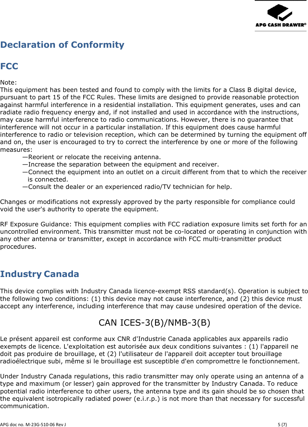       APG doc no. M-23G-510-06 Rev J    5 (7) Declaration of Conformity FCC  Note:  This equipment has been tested and found to comply with the limits for a Class B digital device, pursuant to part 15 of the FCC Rules. These limits are designed to provide reasonable protection against harmful interference in a residential installation. This equipment generates, uses and can radiate radio frequency energy and, if not installed and used in accordance with the instructions, may cause harmful interference to radio communications. However, there is no guarantee that interference will not occur in a particular installation. If this equipment does cause harmful interference to radio or television reception, which can be determined by turning the equipment off and on, the user is encouraged to try to correct the interference by one or more of the following measures: —Reorient or relocate the receiving antenna. —Increase the separation between the equipment and receiver. —Connect the equipment into an outlet on a circuit different from that to which the receiver is connected. —Consult the dealer or an experienced radio/TV technician for help.  Changes or modifications not expressly approved by the party responsible for compliance could void the user&apos;s authority to operate the equipment.  RF Exposure Guidance: This equipment complies with FCC radiation exposure limits set forth for an uncontrolled environment. This transmitter must not be co-located or operating in conjunction with any other antenna or transmitter, except in accordance with FCC multi-transmitter product procedures.  Industry Canada   This device complies with Industry Canada licence-exempt RSS standard(s). Operation is subject to the following two conditions: (1) this device may not cause interference, and (2) this device must accept any interference, including interference that may cause undesired operation of the device.  CAN ICES-3(B)/NMB-3(B)  Le présent appareil est conforme aux CNR d&apos;Industrie Canada applicables aux appareils radio exempts de licence. L&apos;exploitation est autorisée aux deux conditions suivantes : (1) l&apos;appareil ne doit pas produire de brouillage, et (2) l&apos;utilisateur de l&apos;appareil doit accepter tout brouillage radioélectrique subi, même si le brouillage est susceptible d&apos;en compromettre le fonctionnement.   Under Industry Canada regulations, this radio transmitter may only operate using an antenna of a type and maximum (or lesser) gain approved for the transmitter by Industry Canada. To reduce potential radio interference to other users, the antenna type and its gain should be so chosen that the equivalent isotropically radiated power (e.i.r.p.) is not more than that necessary for successful communication.   