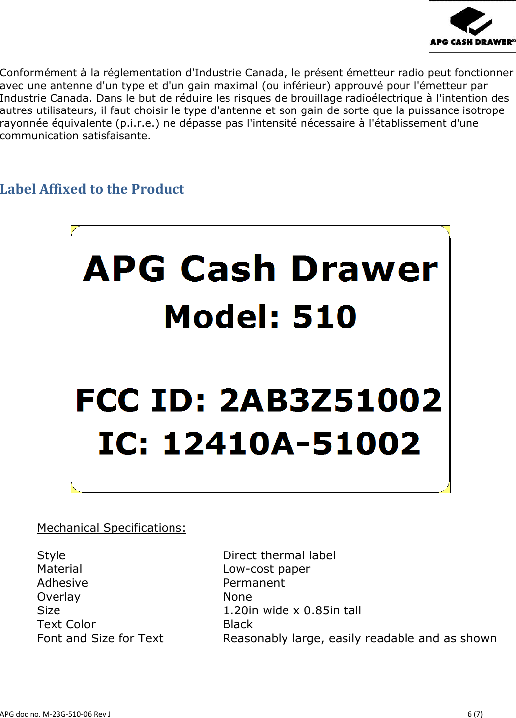       APG doc no. M-23G-510-06 Rev J    6 (7) Conformément à la réglementation d&apos;Industrie Canada, le présent émetteur radio peut fonctionner avec une antenne d&apos;un type et d&apos;un gain maximal (ou inférieur) approuvé pour l&apos;émetteur par Industrie Canada. Dans le but de réduire les risques de brouillage radioélectrique à l&apos;intention des autres utilisateurs, il faut choisir le type d&apos;antenne et son gain de sorte que la puissance isotrope rayonnée équivalente (p.i.r.e.) ne dépasse pas l&apos;intensité nécessaire à l&apos;établissement d&apos;une communication satisfaisante.  Label Affixed to the Product      Mechanical Specifications:  Style          Direct thermal label Material        Low-cost paper Adhesive        Permanent Overlay        None Size          1.20in wide x 0.85in tall Text Color         Black Font and Size for Text  Reasonably large, easily readable and as shown     