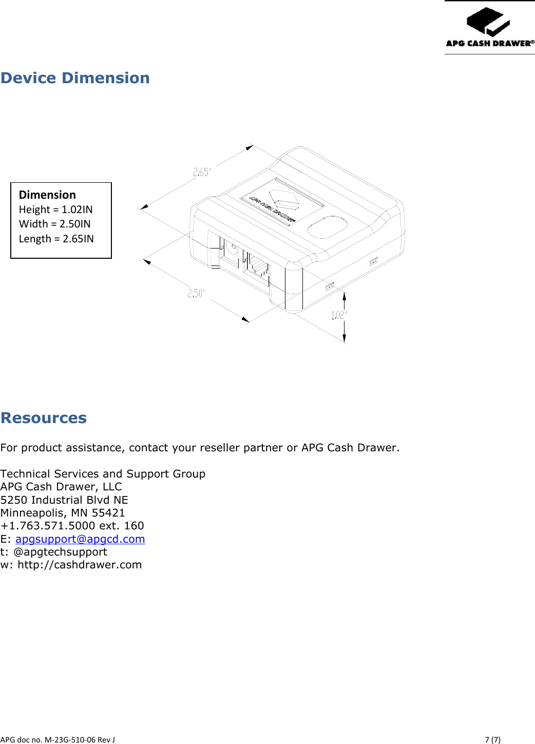       APG doc no. M-23G-510-06 Rev J    7 (7) Device Dimension                                                      Resources  For product assistance, contact your reseller partner or APG Cash Drawer.  Technical Services and Support Group APG Cash Drawer, LLC 5250 Industrial Blvd NE Minneapolis, MN 55421 +1.763.571.5000 ext. 160 E: apgsupport@apgcd.com t: @apgtechsupport w: http://cashdrawer.com Dimension Height = 1.02IN Width = 2.50IN Length = 2.65IN 