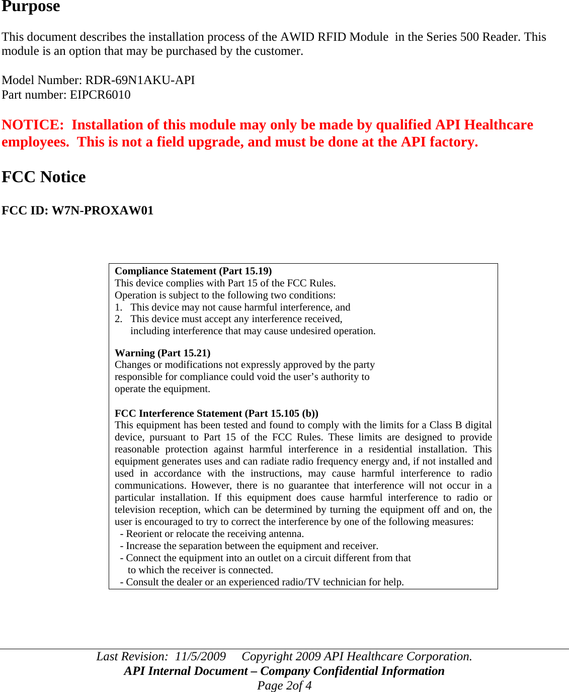 Last Revision:  11/5/2009     Copyright 2009 API Healthcare Corporation. API Internal Document – Company Confidential Information Page 2of 4     Purpose  This document describes the installation process of the AWID RFID Module  in the Series 500 Reader. This module is an option that may be purchased by the customer.  Model Number: RDR-69N1AKU-API Part number: EIPCR6010  NOTICE:  Installation of this module may only be made by qualified API Healthcare employees.  This is not a field upgrade, and must be done at the API factory.  FCC Notice  FCC ID: W7N-PROXAW01    Compliance Statement (Part 15.19) This device complies with Part 15 of the FCC Rules.  Operation is subject to the following two conditions:  1.   This device may not cause harmful interference, and  2.   This device must accept any interference received,        including interference that may cause undesired operation.  Warning (Part 15.21) Changes or modifications not expressly approved by the party  responsible for compliance could void the user’s authority to  operate the equipment.  FCC Interference Statement (Part 15.105 (b)) This equipment has been tested and found to comply with the limits for a Class B digital device, pursuant to Part 15 of the FCC Rules. These limits are designed to provide reasonable protection against harmful interference in a residential installation. This equipment generates uses and can radiate radio frequency energy and, if not installed and used in accordance with the instructions, may cause harmful interference to radio communications. However, there is no guarantee that interference will not occur in a particular installation. If this equipment does cause harmful interference to radio or television reception, which can be determined by turning the equipment off and on, the user is encouraged to try to correct the interference by one of the following measures:   - Reorient or relocate the receiving antenna.   - Increase the separation between the equipment and receiver.   - Connect the equipment into an outlet on a circuit different from that        to which the receiver is connected.   - Consult the dealer or an experienced radio/TV technician for help.    