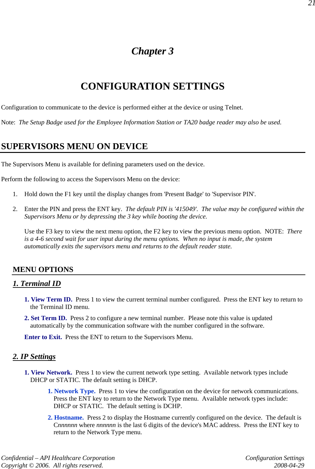 21 Confidential – API Healthcare Corporation  Configuration Settings Copyright © 2006.  All rights reserved.  2008-04-29 Chapter 3 CONFIGURATION SETTINGS Configuration to communicate to the device is performed either at the device or using Telnet.  Note:  The Setup Badge used for the Employee Information Station or TA20 badge reader may also be used.     SUPERVISORS MENU ON DEVICE The Supervisors Menu is available for defining parameters used on the device.    Perform the following to access the Supervisors Menu on the device:  1. Hold down the F1 key until the display changes from &apos;Present Badge&apos; to &apos;Supervisor PIN&apos;.  2. Enter the PIN and press the ENT key.  The default PIN is &apos;415049&apos;.  The value may be configured within the Supervisors Menu or by depressing the 3 key while booting the device.    Use the F3 key to view the next menu option, the F2 key to view the previous menu option.  NOTE:  There is a 4-6 second wait for user input during the menu options.  When no input is made, the system automatically exits the supervisors menu and returns to the default reader state.   MENU OPTIONS 1. Terminal ID  1. View Term ID.  Press 1 to view the current terminal number configured.  Press the ENT key to return to the Terminal ID menu.  2. Set Term ID.  Press 2 to configure a new terminal number.  Please note this value is updated automatically by the communication software with the number configured in the software.  Enter to Exit.  Press the ENT to return to the Supervisors Menu.  2. IP Settings   1. View Network.  Press 1 to view the current network type setting.  Available network types include DHCP or STATIC. The default setting is DHCP.   1. Network Type.  Press 1 to view the configuration on the device for network communications.  Press the ENT key to return to the Network Type menu.  Available network types include:  DHCP or STATIC.  The default setting is DCHP.      2. Hostname.  Press 2 to display the Hostname currently configured on the device.  The default is Cnnnnnn where nnnnnn is the last 6 digits of the device&apos;s MAC address.  Press the ENT key to return to the Network Type menu. 