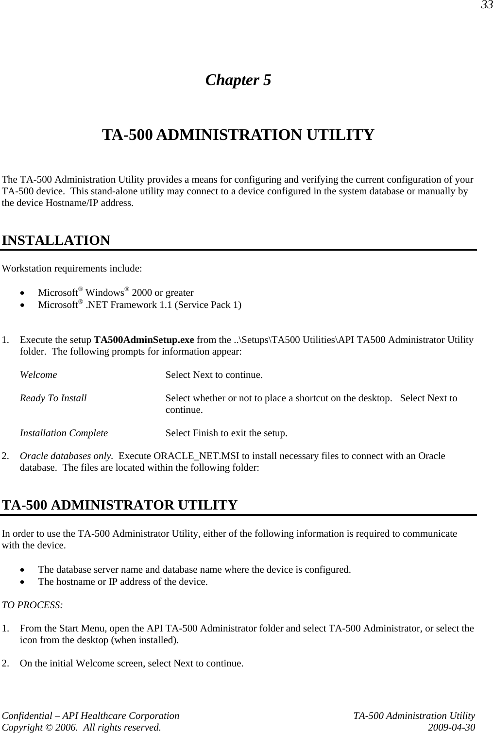33 Confidential – API Healthcare Corporation  TA-500 Administration Utility Copyright © 2006.  All rights reserved.  2009-04-30 Chapter 5 TA-500 ADMINISTRATION UTILITY  The TA-500 Administration Utility provides a means for configuring and verifying the current configuration of your TA-500 device.  This stand-alone utility may connect to a device configured in the system database or manually by the device Hostname/IP address.    INSTALLATION Workstation requirements include:  • Microsoft® Windows® 2000 or greater • Microsoft® .NET Framework 1.1 (Service Pack 1)   1. Execute the setup TA500AdminSetup.exe from the ..\Setups\TA500 Utilities\API TA500 Administrator Utility folder.  The following prompts for information appear:  Welcome  Select Next to continue.  Ready To Install  Select whether or not to place a shortcut on the desktop.   Select Next to continue.  Installation Complete  Select Finish to exit the setup.  2. Oracle databases only.  Execute ORACLE_NET.MSI to install necessary files to connect with an Oracle database.  The files are located within the following folder:   TA-500 ADMINISTRATOR UTILITY In order to use the TA-500 Administrator Utility, either of the following information is required to communicate with the device.  • The database server name and database name where the device is configured. • The hostname or IP address of the device.  TO PROCESS:  1. From the Start Menu, open the API TA-500 Administrator folder and select TA-500 Administrator, or select the icon from the desktop (when installed).  2. On the initial Welcome screen, select Next to continue.  