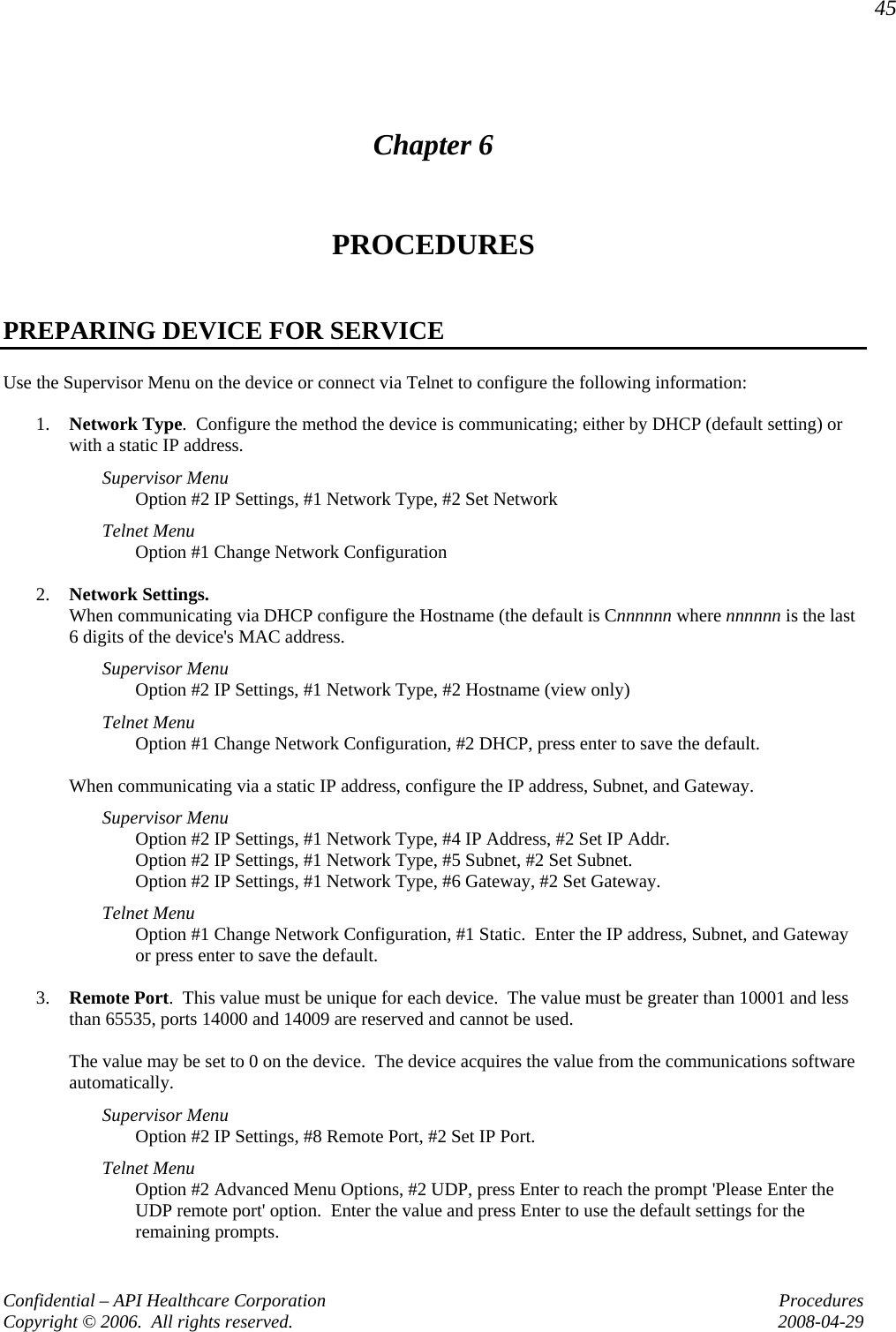 45 Confidential – API Healthcare Corporation  Procedures Copyright © 2006.  All rights reserved.  2008-04-29 Chapter 6 PROCEDURES  PREPARING DEVICE FOR SERVICE Use the Supervisor Menu on the device or connect via Telnet to configure the following information:  1. Network Type.  Configure the method the device is communicating; either by DHCP (default setting) or with a static IP address.   Supervisor Menu Option #2 IP Settings, #1 Network Type, #2 Set Network Telnet Menu Option #1 Change Network Configuration  2. Network Settings.   When communicating via DHCP configure the Hostname (the default is Cnnnnnn where nnnnnn is the last 6 digits of the device&apos;s MAC address.   Supervisor Menu Option #2 IP Settings, #1 Network Type, #2 Hostname (view only) Telnet Menu Option #1 Change Network Configuration, #2 DHCP, press enter to save the default.  When communicating via a static IP address, configure the IP address, Subnet, and Gateway. Supervisor Menu Option #2 IP Settings, #1 Network Type, #4 IP Address, #2 Set IP Addr. Option #2 IP Settings, #1 Network Type, #5 Subnet, #2 Set Subnet. Option #2 IP Settings, #1 Network Type, #6 Gateway, #2 Set Gateway. Telnet Menu Option #1 Change Network Configuration, #1 Static.  Enter the IP address, Subnet, and Gateway or press enter to save the default.  3. Remote Port.  This value must be unique for each device.  The value must be greater than 10001 and less than 65535, ports 14000 and 14009 are reserved and cannot be used.  The value may be set to 0 on the device.  The device acquires the value from the communications software automatically.   Supervisor Menu Option #2 IP Settings, #8 Remote Port, #2 Set IP Port. Telnet Menu Option #2 Advanced Menu Options, #2 UDP, press Enter to reach the prompt &apos;Please Enter the UDP remote port&apos; option.  Enter the value and press Enter to use the default settings for the remaining prompts. 