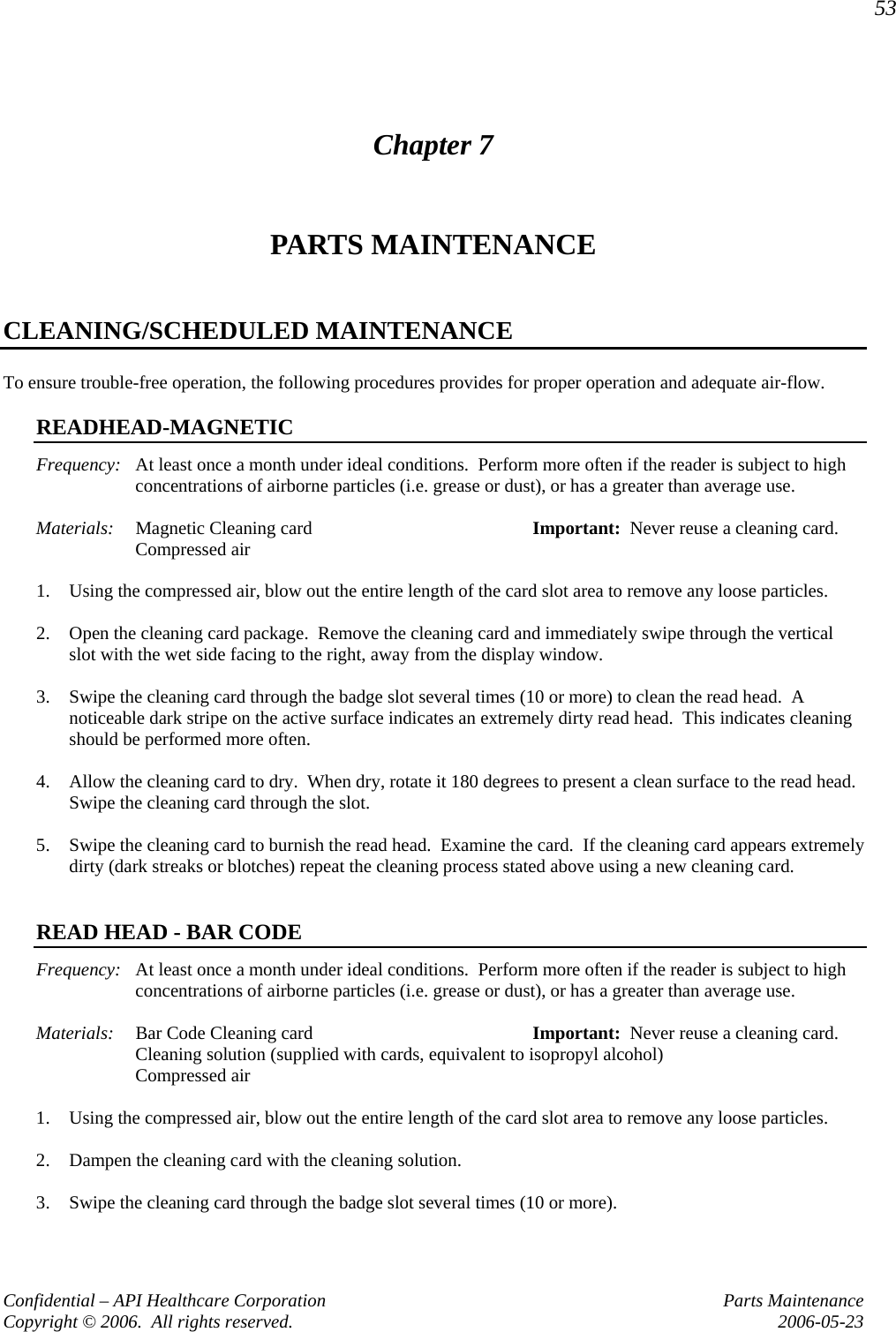 53 Confidential – API Healthcare Corporation  Parts Maintenance Copyright © 2006.  All rights reserved.  2006-05-23 Chapter 7 PARTS MAINTENANCE  CLEANING/SCHEDULED MAINTENANCE To ensure trouble-free operation, the following procedures provides for proper operation and adequate air-flow.  READHEAD-MAGNETIC Frequency:  At least once a month under ideal conditions.  Perform more often if the reader is subject to high concentrations of airborne particles (i.e. grease or dust), or has a greater than average use.  Materials:  Magnetic Cleaning card  Important:  Never reuse a cleaning card.  Compressed air  1. Using the compressed air, blow out the entire length of the card slot area to remove any loose particles.  2. Open the cleaning card package.  Remove the cleaning card and immediately swipe through the vertical slot with the wet side facing to the right, away from the display window.  3. Swipe the cleaning card through the badge slot several times (10 or more) to clean the read head.  A noticeable dark stripe on the active surface indicates an extremely dirty read head.  This indicates cleaning should be performed more often.  4. Allow the cleaning card to dry.  When dry, rotate it 180 degrees to present a clean surface to the read head.  Swipe the cleaning card through the slot.  5. Swipe the cleaning card to burnish the read head.  Examine the card.  If the cleaning card appears extremely dirty (dark streaks or blotches) repeat the cleaning process stated above using a new cleaning card.   READ HEAD - BAR CODE Frequency:  At least once a month under ideal conditions.  Perform more often if the reader is subject to high concentrations of airborne particles (i.e. grease or dust), or has a greater than average use.  Materials:  Bar Code Cleaning card   Important:  Never reuse a cleaning card.   Cleaning solution (supplied with cards, equivalent to isopropyl alcohol)  Compressed air  1. Using the compressed air, blow out the entire length of the card slot area to remove any loose particles.  2. Dampen the cleaning card with the cleaning solution.  3. Swipe the cleaning card through the badge slot several times (10 or more).  