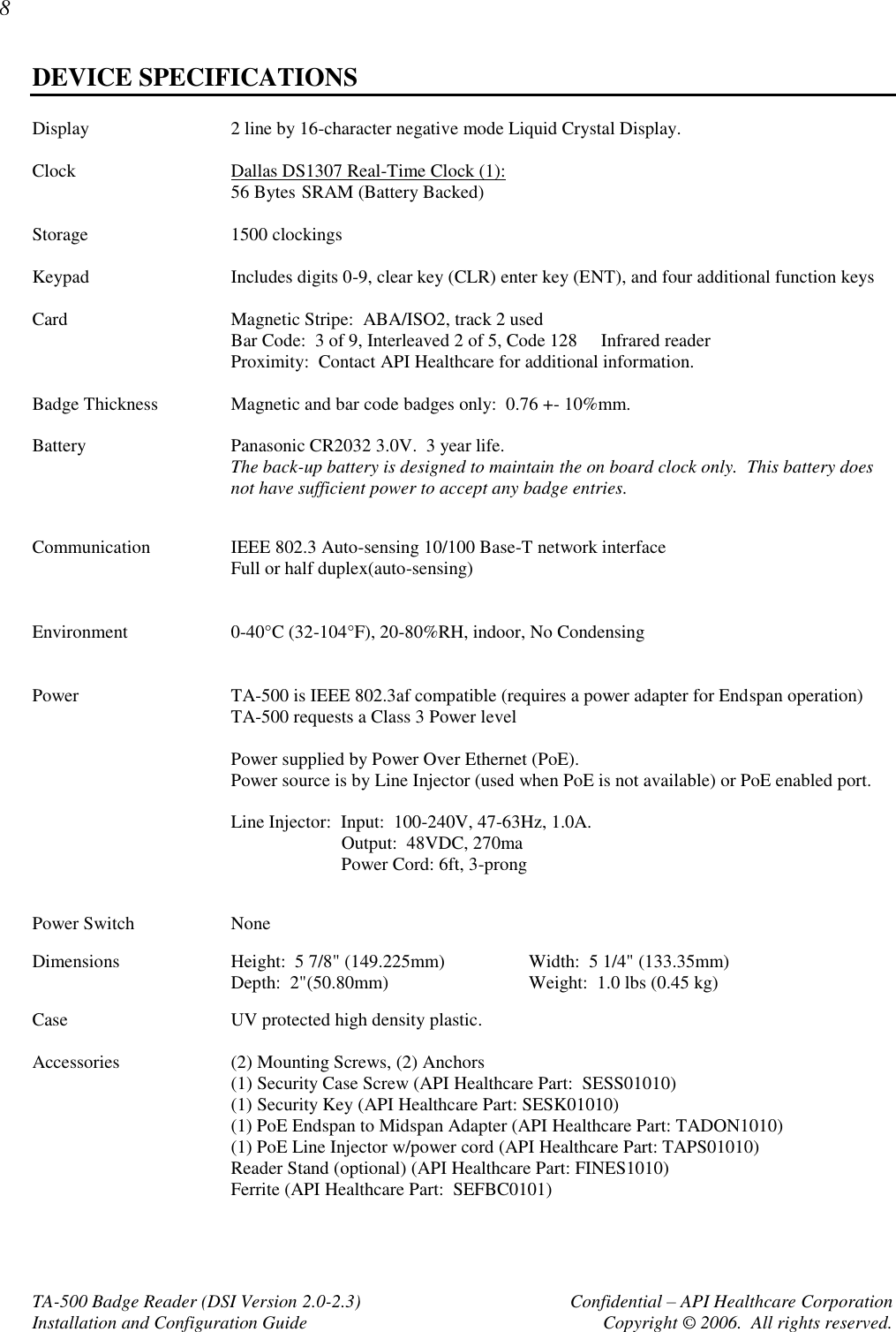 8 TA-500 Badge Reader (DSI Version 2.0-2.3)      Confidential – API Healthcare Corporation Installation and Configuration Guide  Copyright © 2006.  All rights reserved. DEVICE SPECIFICATIONS Display  2 line by 16-character negative mode Liquid Crystal Display.  Clock  Dallas DS1307 Real-Time Clock (1):  56 Bytes  SRAM (Battery Backed)  Storage  1500 clockings  Keypad  Includes digits 0-9, clear key (CLR) enter key (ENT), and four additional function keys  Card  Magnetic Stripe:  ABA/ISO2, track 2 used Bar Code:  3 of 9, Interleaved 2 of 5, Code 128     Infrared reader Proximity:  Contact API Healthcare for additional information.  Badge Thickness  Magnetic and bar code badges only:  0.76 +- 10%mm.  Battery  Panasonic CR2032 3.0V.  3 year life. The back-up battery is designed to maintain the on board clock only.  This battery does not have sufficient power to accept any badge entries.  Communication  IEEE 802.3 Auto-sensing 10/100 Base-T network interface Full or half duplex(auto-sensing)   Environment  0-40°C (32-104°F), 20-80%RH, indoor, No Condensing   Power  TA-500 is IEEE 802.3af compatible (requires a power adapter for Endspan operation) TA-500 requests a Class 3 Power level    Power supplied by Power Over Ethernet (PoE).   Power source is by Line Injector (used when PoE is not available) or PoE enabled port.    Line Injector:  Input:  100-240V, 47-63Hz, 1.0A.                           Output:  48VDC, 270ma                           Power Cord: 6ft, 3-prong  Power Switch  None Dimensions  Height:  5 7/8&quot; (149.225mm)  Width:  5 1/4&quot; (133.35mm) Depth:  2&quot;(50.80mm)  Weight:  1.0 lbs (0.45 kg) Case  UV protected high density plastic.  Accessories  (2) Mounting Screws, (2) Anchors (1) Security Case Screw (API Healthcare Part:  SESS01010) (1) Security Key (API Healthcare Part: SESK01010) (1) PoE Endspan to Midspan Adapter (API Healthcare Part: TADON1010) (1) PoE Line Injector w/power cord (API Healthcare Part: TAPS01010)  Reader Stand (optional) (API Healthcare Part: FINES1010) Ferrite (API Healthcare Part:  SEFBC0101)  