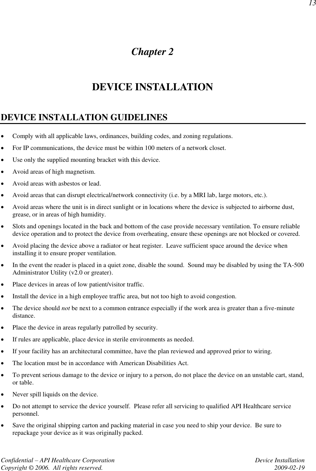 13 Confidential – API Healthcare Corporation  Device Installation Copyright © 2006.  All rights reserved.  2009-02-19 Chapter 2 DEVICE INSTALLATION  DEVICE INSTALLATION GUIDELINES  Comply with all applicable laws, ordinances, building codes, and zoning regulations.  For IP communications, the device must be within 100 meters of a network closet.  Use only the supplied mounting bracket with this device.  Avoid areas of high magnetism.  Avoid areas with asbestos or lead.  Avoid areas that can disrupt electrical/network connectivity (i.e. by a MRI lab, large motors, etc.).  Avoid areas where the unit is in direct sunlight or in locations where the device is subjected to airborne dust, grease, or in areas of high humidity.  Slots and openings located in the back and bottom of the case provide necessary ventilation. To ensure reliable device operation and to protect the device from overheating, ensure these openings are not blocked or covered.    Avoid placing the device above a radiator or heat register.  Leave sufficient space around the device when installing it to ensure proper ventilation.  In the event the reader is placed in a quiet zone, disable the sound.  Sound may be disabled by using the TA-500 Administrator Utility (v2.0 or greater).  Place devices in areas of low patient/visitor traffic.  Install the device in a high employee traffic area, but not too high to avoid congestion.  The device should not be next to a common entrance especially if the work area is greater than a five-minute distance.  Place the device in areas regularly patrolled by security.  If rules are applicable, place device in sterile environments as needed.  If your facility has an architectural committee, have the plan reviewed and approved prior to wiring.  The location must be in accordance with American Disabilities Act.  To prevent serious damage to the device or injury to a person, do not place the device on an unstable cart, stand, or table.  Never spill liquids on the device.  Do not attempt to service the device yourself.  Please refer all servicing to qualified API Healthcare service personnel.  Save the original shipping carton and packing material in case you need to ship your device.  Be sure to repackage your device as it was originally packed. 