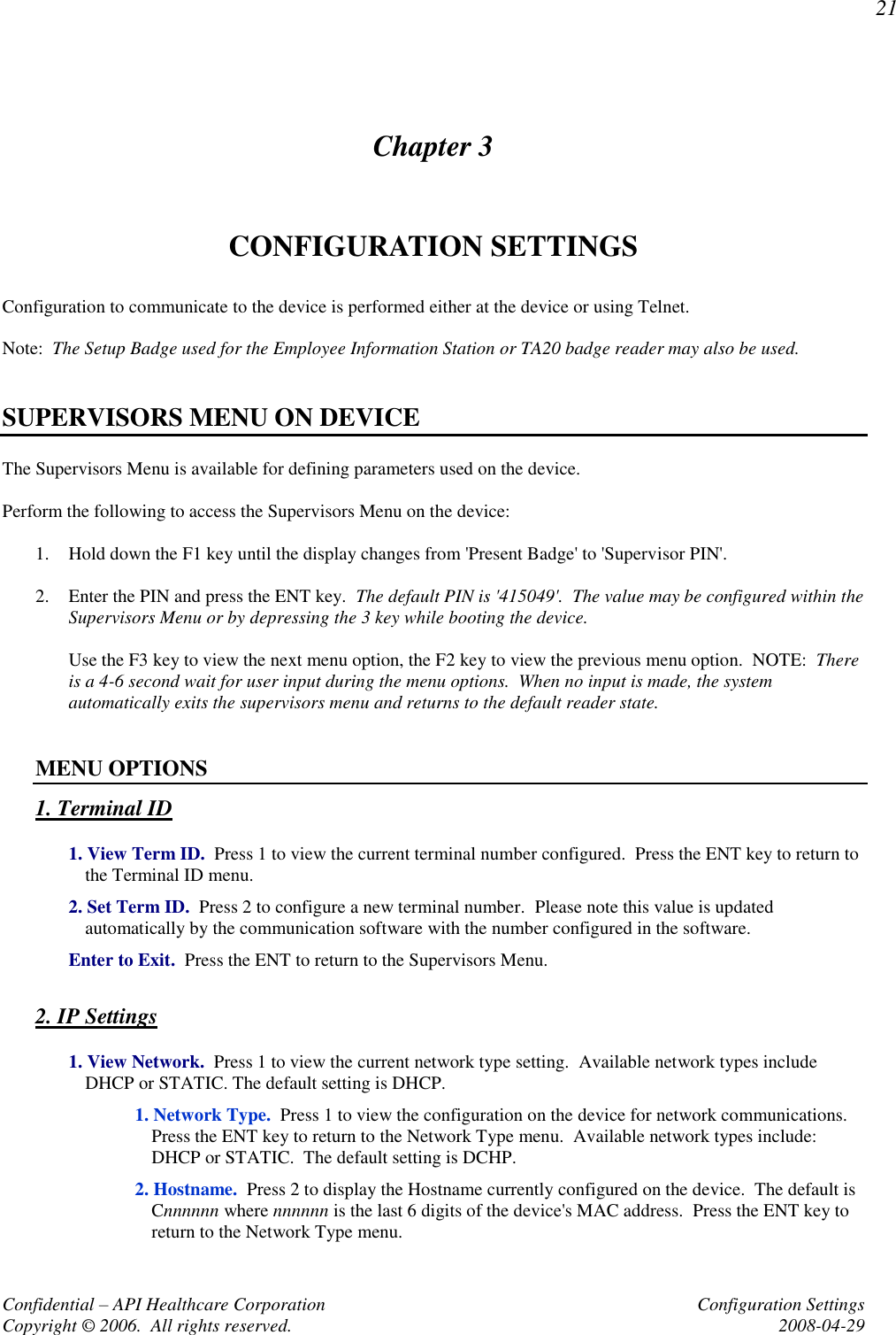 21 Confidential – API Healthcare Corporation  Configuration Settings Copyright © 2006.  All rights reserved.  2008-04-29 Chapter 3 CONFIGURATION SETTINGS Configuration to communicate to the device is performed either at the device or using Telnet.  Note:  The Setup Badge used for the Employee Information Station or TA20 badge reader may also be used.     SUPERVISORS MENU ON DEVICE The Supervisors Menu is available for defining parameters used on the device.    Perform the following to access the Supervisors Menu on the device:  1. Hold down the F1 key until the display changes from &apos;Present Badge&apos; to &apos;Supervisor PIN&apos;.  2. Enter the PIN and press the ENT key.  The default PIN is &apos;415049&apos;.  The value may be configured within the Supervisors Menu or by depressing the 3 key while booting the device.    Use the F3 key to view the next menu option, the F2 key to view the previous menu option.  NOTE:  There is a 4-6 second wait for user input during the menu options.  When no input is made, the system automatically exits the supervisors menu and returns to the default reader state.   MENU OPTIONS 1. Terminal ID  1. View Term ID.  Press 1 to view the current terminal number configured.  Press the ENT key to return to the Terminal ID menu.  2. Set Term ID.  Press 2 to configure a new terminal number.  Please note this value is updated automatically by the communication software with the number configured in the software.  Enter to Exit.  Press the ENT to return to the Supervisors Menu.  2. IP Settings   1. View Network.  Press 1 to view the current network type setting.  Available network types include DHCP or STATIC. The default setting is DHCP.     1. Network Type.  Press 1 to view the configuration on the device for network communications.  Press the ENT key to return to the Network Type menu.  Available network types include:  DHCP or STATIC.  The default setting is DCHP.       2. Hostname.  Press 2 to display the Hostname currently configured on the device.  The default is Cnnnnnn where nnnnnn is the last 6 digits of the device&apos;s MAC address.  Press the ENT key to return to the Network Type menu. 