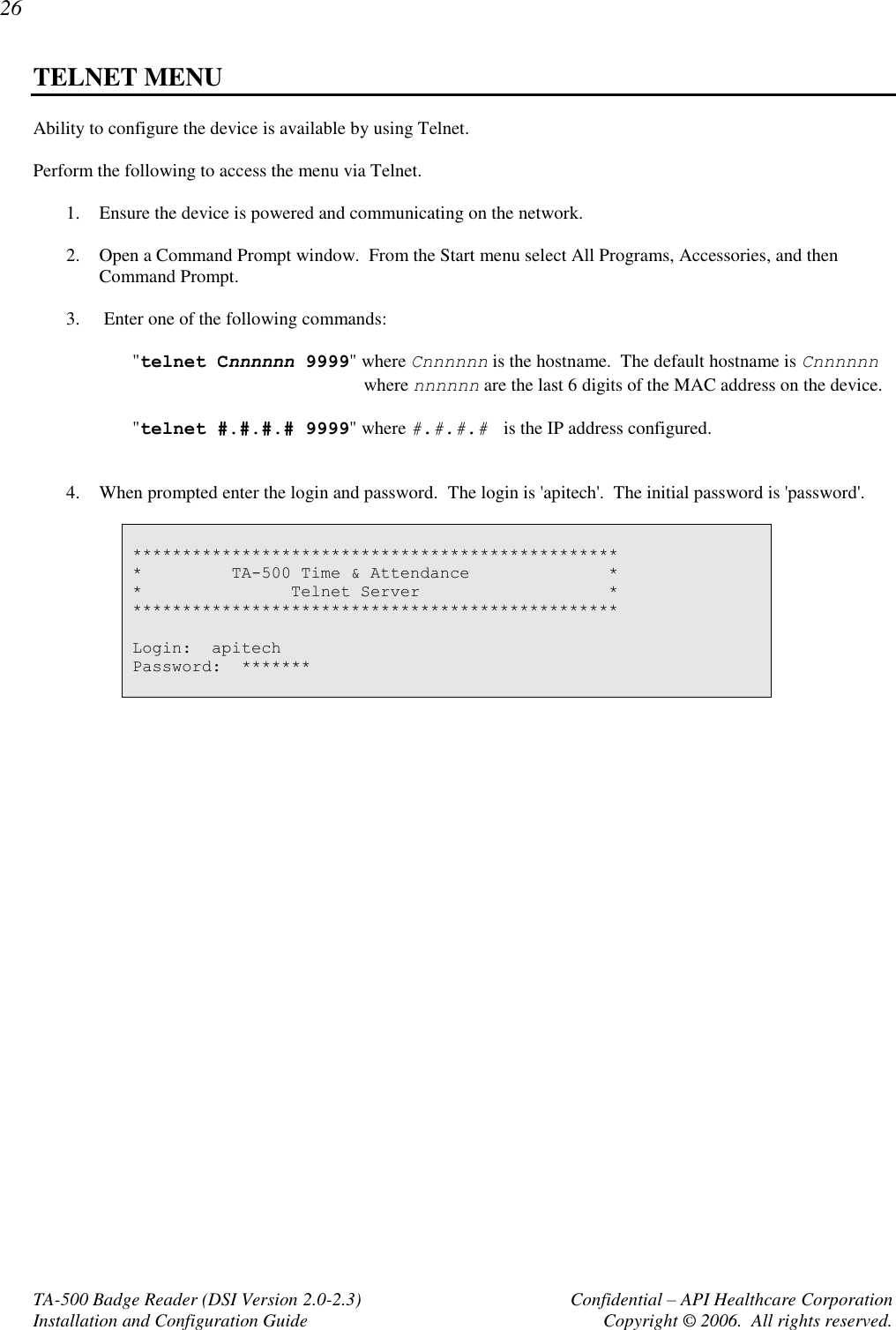 26 TA-500 Badge Reader (DSI Version 2.0-2.3)      Confidential – API Healthcare Corporation Installation and Configuration Guide  Copyright © 2006.  All rights reserved. TELNET MENU Ability to configure the device is available by using Telnet.    Perform the following to access the menu via Telnet.  1. Ensure the device is powered and communicating on the network.  2. Open a Command Prompt window.  From the Start menu select All Programs, Accessories, and then Command Prompt.  3.  Enter one of the following commands:  &quot;telnet Cnnnnnn 9999&quot; where Cnnnnnn is the hostname.  The default hostname is Cnnnnnn where nnnnnn are the last 6 digits of the MAC address on the device.  &quot;telnet #.#.#.# 9999&quot; where #.#.#.#  is the IP address configured.     4. When prompted enter the login and password.  The login is &apos;apitech&apos;.  The initial password is &apos;password&apos;.   ************************************************* *         TA-500 Time &amp; Attendance              * *               Telnet Server                   * *************************************************  Login:  apitech Password:  *******    