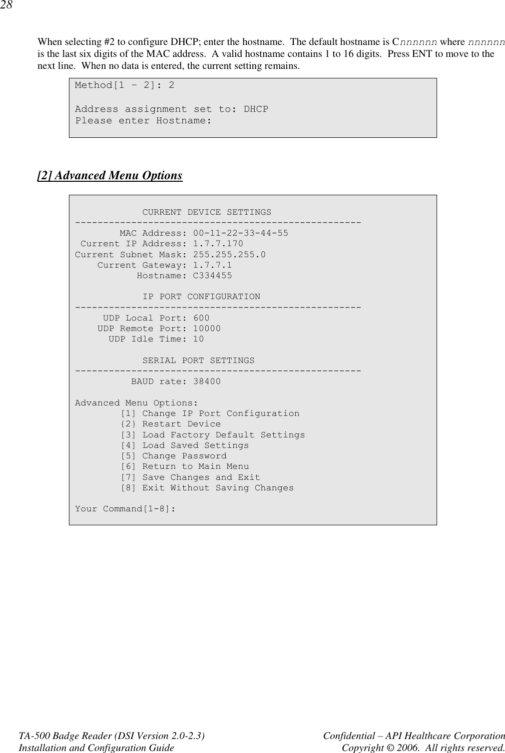 28 TA-500 Badge Reader (DSI Version 2.0-2.3)      Confidential – API Healthcare Corporation Installation and Configuration Guide  Copyright © 2006.  All rights reserved. When selecting #2 to configure DHCP; enter the hostname.  The default hostname is Cnnnnnn where nnnnnn is the last six digits of the MAC address.  A valid hostname contains 1 to 16 digits.  Press ENT to move to the next line.  When no data is entered, the current setting remains. Method[1 – 2]: 2  Address assignment set to: DHCP Please enter Hostname:    [2] Advanced Menu Options              CURRENT DEVICE SETTINGS ---------------------------------------------------         MAC Address: 00-11-22-33-44-55  Current IP Address: 1.7.7.170 Current Subnet Mask: 255.255.255.0     Current Gateway: 1.7.7.1            Hostname: C334455              IP PORT CONFIGURATION ---------------------------------------------------      UDP Local Port: 600     UDP Remote Port: 10000       UDP Idle Time: 10              SERIAL PORT SETTINGS ---------------------------------------------------           BAUD rate: 38400  Advanced Menu Options:         [1] Change IP Port Configuration         {2} Restart Device         [3] Load Factory Default Settings         [4] Load Saved Settings         [5] Change Password         [6] Return to Main Menu         [7] Save Changes and Exit         [8] Exit Without Saving Changes  Your Command[1-8]:   