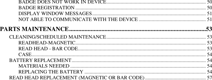   BADGE DOES NOT WORK IN DEVICE ............................................................................. 50 BADGE REGISTRATION ..................................................................................................... 50 DISPLAY WINDOW MESSAGES ........................................................................................ 51 NOT ABLE TO COMMUNICATE WITH THE DEVICE .................................................... 51 PARTS MAINTENANCE .........................................................................................53 CLEANING/SCHEDULED MAINTENANCE ............................................................................. 53 READHEAD-MAGNETIC ..................................................................................................... 53 READ HEAD - BAR CODE ................................................................................................... 53 CASE....................................................................................................................................... 54 BATTERY REPLACEMENT ........................................................................................................ 54 MATERIALS NEEDED ......................................................................................................... 54 REPLACING THE BATTERY .............................................................................................. 54 READ HEAD REPLACEMENT (MAGNETIC OR BAR CODE) ............................................... 57   