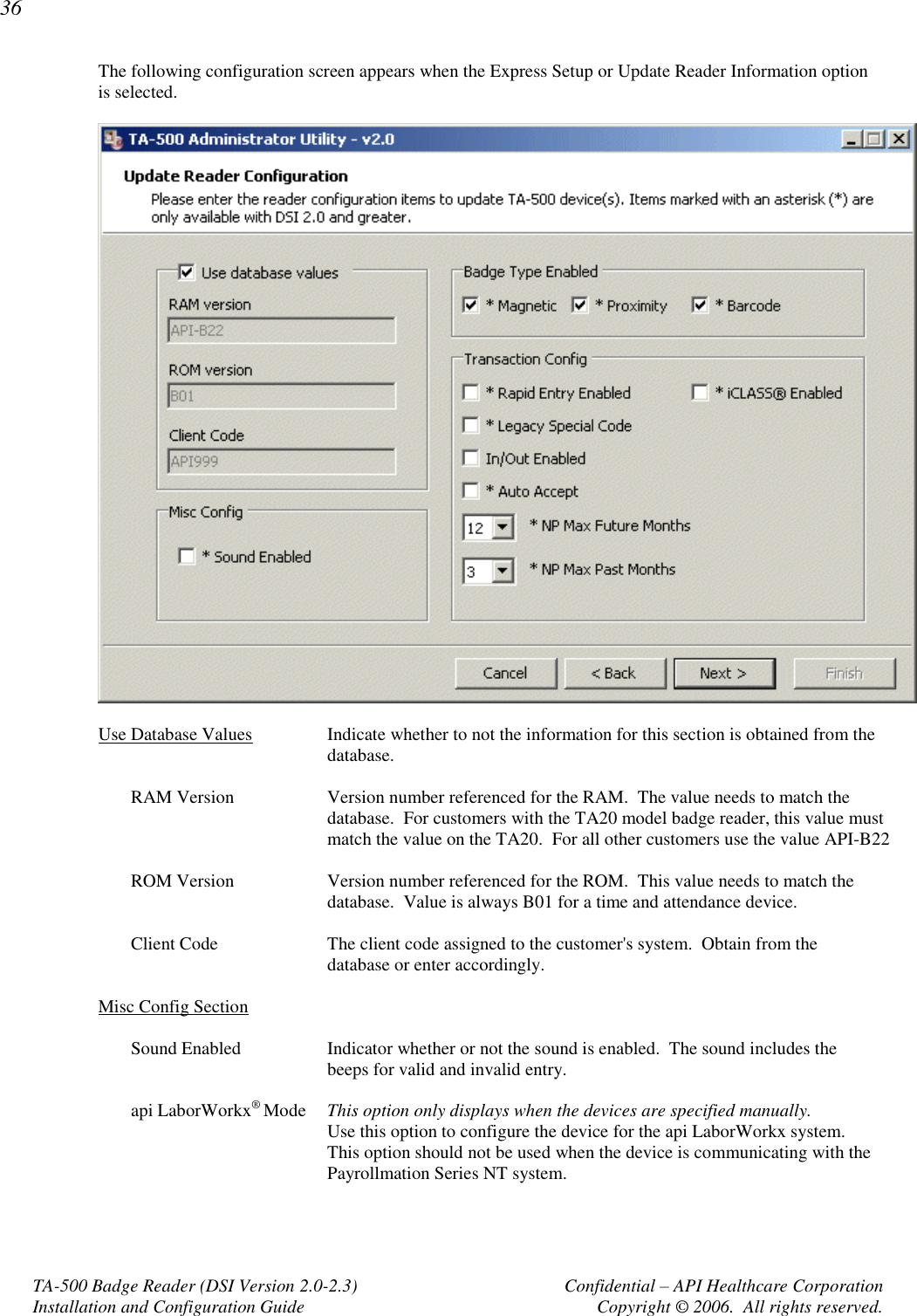 36 TA-500 Badge Reader (DSI Version 2.0-2.3)      Confidential – API Healthcare Corporation Installation and Configuration Guide  Copyright © 2006.  All rights reserved. The following configuration screen appears when the Express Setup or Update Reader Information option is selected.    Use Database Values  Indicate whether to not the information for this section is obtained from the database.  RAM Version  Version number referenced for the RAM.  The value needs to match the database.  For customers with the TA20 model badge reader, this value must match the value on the TA20.  For all other customers use the value API-B22   ROM Version  Version number referenced for the ROM.  This value needs to match the database.  Value is always B01 for a time and attendance device.  Client Code  The client code assigned to the customer&apos;s system.  Obtain from the database or enter accordingly.  Misc Config Section  Sound Enabled  Indicator whether or not the sound is enabled.  The sound includes the beeps for valid and invalid entry.  api LaborWorkx® Mode  This option only displays when the devices are specified manually.   Use this option to configure the device for the api LaborWorkx system.  This option should not be used when the device is communicating with the Payrollmation Series NT system.  