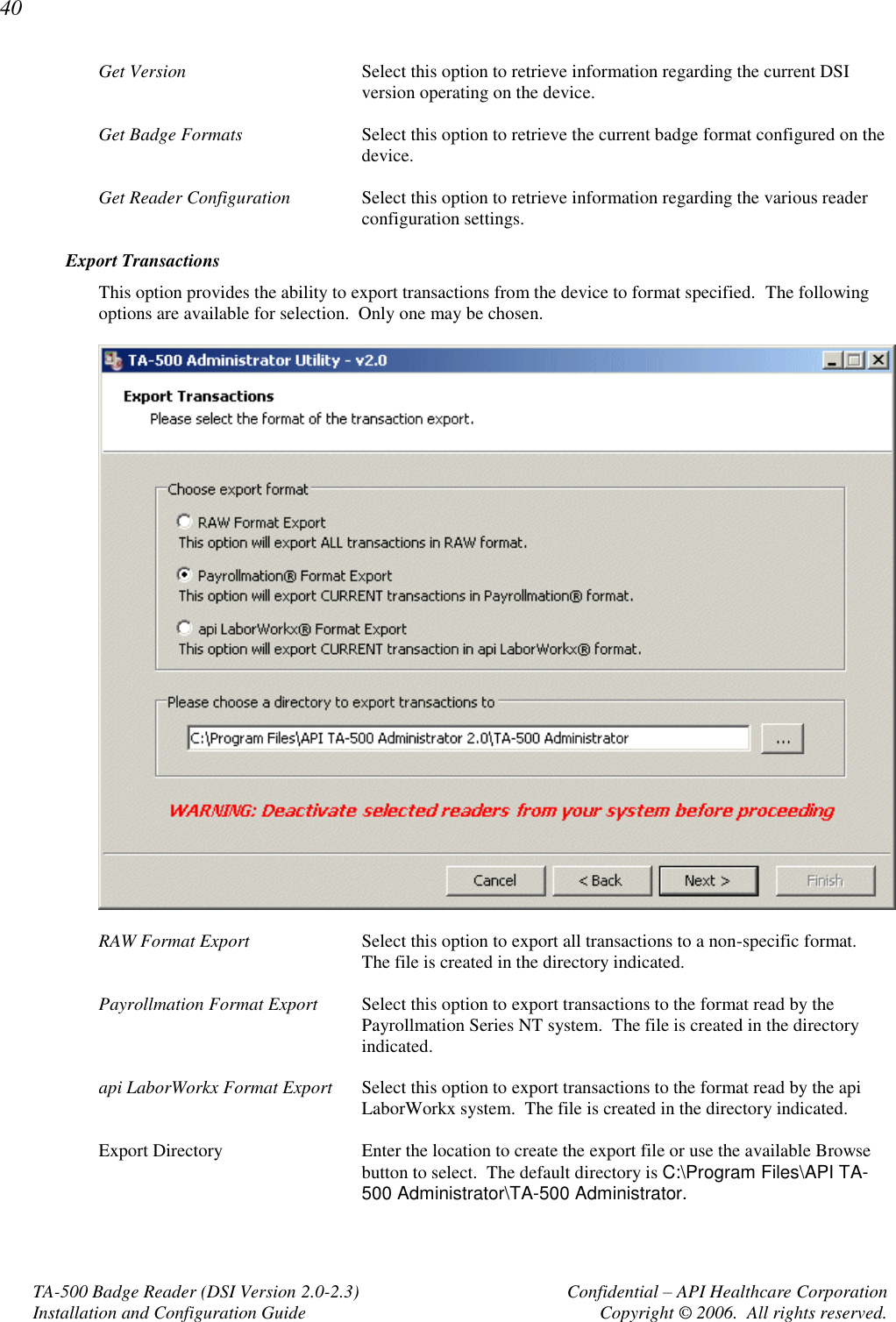 40 TA-500 Badge Reader (DSI Version 2.0-2.3)      Confidential – API Healthcare Corporation Installation and Configuration Guide  Copyright © 2006.  All rights reserved. Get Version  Select this option to retrieve information regarding the current DSI version operating on the device.  Get Badge Formats  Select this option to retrieve the current badge format configured on the device.   Get Reader Configuration  Select this option to retrieve information regarding the various reader configuration settings.  Export Transactions This option provides the ability to export transactions from the device to format specified.  The following options are available for selection.  Only one may be chosen.    RAW Format Export  Select this option to export all transactions to a non-specific format.  The file is created in the directory indicated.  Payrollmation Format Export  Select this option to export transactions to the format read by the Payrollmation Series NT system.  The file is created in the directory indicated.  api LaborWorkx Format Export  Select this option to export transactions to the format read by the api LaborWorkx system.  The file is created in the directory indicated.  Export Directory  Enter the location to create the export file or use the available Browse button to select.  The default directory is C:\Program Files\API TA-500 Administrator\TA-500 Administrator. 