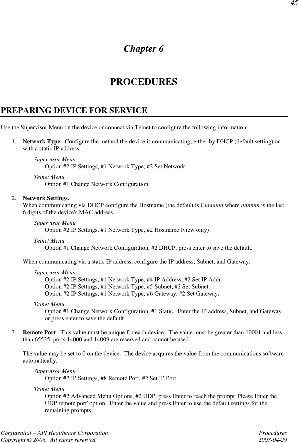 45 Confidential – API Healthcare Corporation  Procedures Copyright © 2006.  All rights reserved.  2008-04-29 Chapter 6 PROCEDURES  PREPARING DEVICE FOR SERVICE Use the Supervisor Menu on the device or connect via Telnet to configure the following information:  1. Network Type.  Configure the method the device is communicating; either by DHCP (default setting) or with a static IP address.   Supervisor Menu Option #2 IP Settings, #1 Network Type, #2 Set Network Telnet Menu Option #1 Change Network Configuration  2. Network Settings.   When communicating via DHCP configure the Hostname (the default is Cnnnnnn where nnnnnn is the last 6 digits of the device&apos;s MAC address.   Supervisor Menu Option #2 IP Settings, #1 Network Type, #2 Hostname (view only) Telnet Menu Option #1 Change Network Configuration, #2 DHCP, press enter to save the default.  When communicating via a static IP address, configure the IP address, Subnet, and Gateway. Supervisor Menu Option #2 IP Settings, #1 Network Type, #4 IP Address, #2 Set IP Addr. Option #2 IP Settings, #1 Network Type, #5 Subnet, #2 Set Subnet. Option #2 IP Settings, #1 Network Type, #6 Gateway, #2 Set Gateway. Telnet Menu Option #1 Change Network Configuration, #1 Static.  Enter the IP address, Subnet, and Gateway or press enter to save the default.  3. Remote Port.  This value must be unique for each device.  The value must be greater than 10001 and less than 65535, ports 14000 and 14009 are reserved and cannot be used.  The value may be set to 0 on the device.  The device acquires the value from the communications software automatically.   Supervisor Menu Option #2 IP Settings, #8 Remote Port, #2 Set IP Port. Telnet Menu Option #2 Advanced Menu Options, #2 UDP, press Enter to reach the prompt &apos;Please Enter the UDP remote port&apos; option.  Enter the value and press Enter to use the default settings for the remaining prompts. 