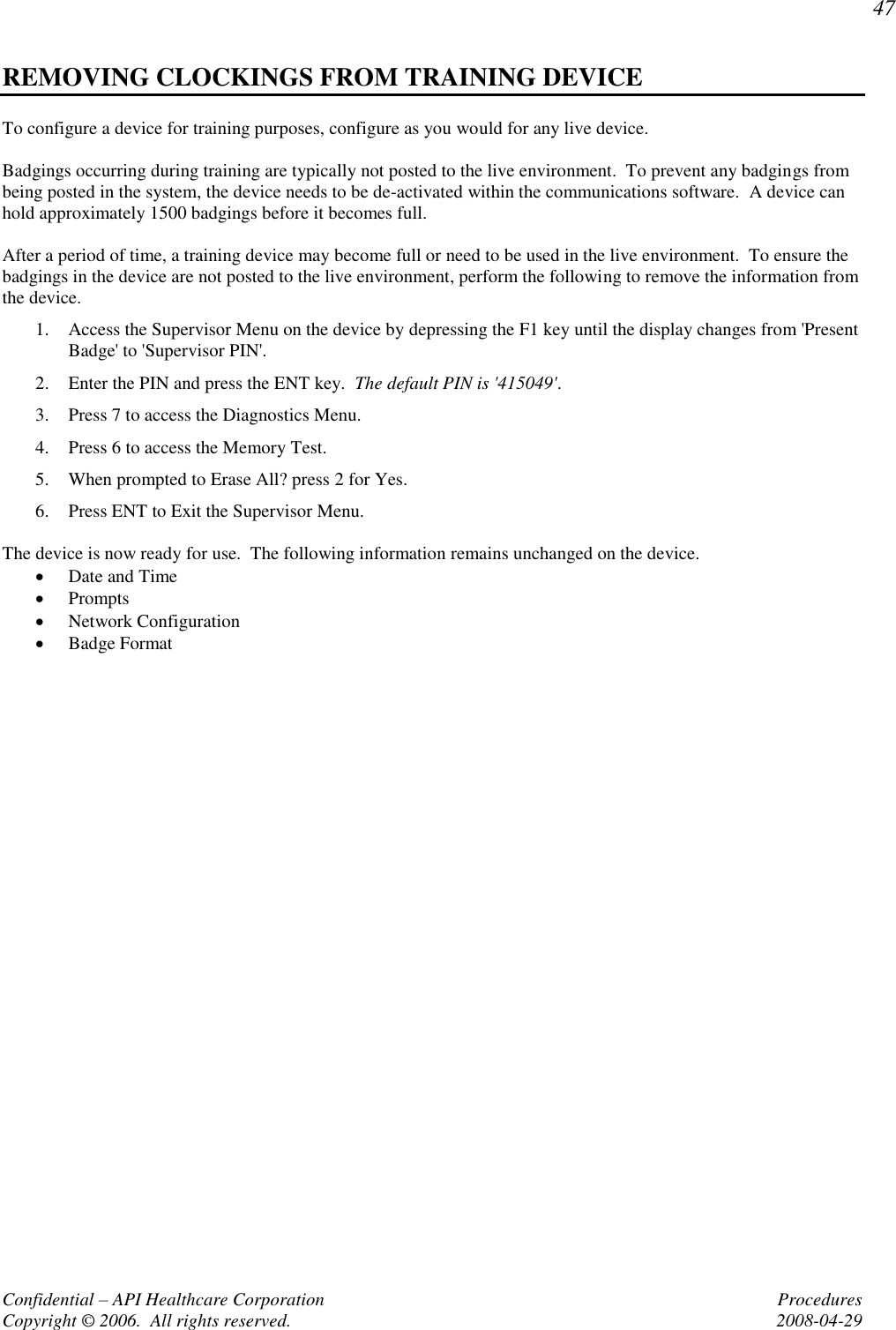 47 Confidential – API Healthcare Corporation  Procedures Copyright © 2006.  All rights reserved.  2008-04-29 REMOVING CLOCKINGS FROM TRAINING DEVICE To configure a device for training purposes, configure as you would for any live device.  Badgings occurring during training are typically not posted to the live environment.  To prevent any badgings from being posted in the system, the device needs to be de-activated within the communications software.  A device can hold approximately 1500 badgings before it becomes full.  After a period of time, a training device may become full or need to be used in the live environment.  To ensure the badgings in the device are not posted to the live environment, perform the following to remove the information from the device. 1. Access the Supervisor Menu on the device by depressing the F1 key until the display changes from &apos;Present Badge&apos; to &apos;Supervisor PIN&apos;.   2. Enter the PIN and press the ENT key.  The default PIN is &apos;415049&apos;.   3. Press 7 to access the Diagnostics Menu. 4. Press 6 to access the Memory Test. 5. When prompted to Erase All? press 2 for Yes. 6. Press ENT to Exit the Supervisor Menu.  The device is now ready for use.  The following information remains unchanged on the device.  Date and Time  Prompts  Network Configuration  Badge Format  