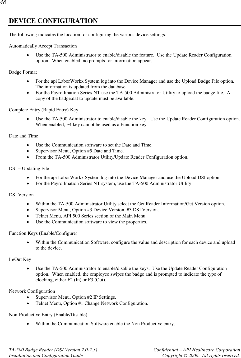 48 TA-500 Badge Reader (DSI Version 2.0-2.3)      Confidential – API Healthcare Corporation Installation and Configuration Guide  Copyright © 2006.  All rights reserved. DEVICE CONFIGURATION The following indicates the location for configuring the various device settings.  Automatically Accept Transaction  Use the TA-500 Administrator to enable/disable the feature.  Use the Update Reader Configuration option.  When enabled, no prompts for information appear.   Badge Format  For the api LaborWorkx System log into the Device Manager and use the Upload Badge File option.  The information is updated from the database.  For the Payrollmation Series NT use the TA-500 Administrator Utility to upload the badge file.  A copy of the badge.dat to update must be available.  Complete Entry (Rapid Entry) Key  Use the TA-500 Administrator to enable/disable the key.  Use the Update Reader Configuration option. When enabled, F4 key cannot be used as a Function key.   Date and Time  Use the Communication software to set the Date and Time.  Supervisor Menu, Option #5 Date and Time.  From the TA-500 Administrator Utility/Update Reader Configuration option.  DSI – Updating File  For the api LaborWorkx System log into the Device Manager and use the Upload DSI option.  For the Payrollmation Series NT system, use the TA-500 Administrator Utility.  DSI Version  Within the TA-500 Administrator Utility select the Get Reader Information/Get Version option.  Supervisor Menu, Option #3 Device Version, #3 DSI Version.  Telnet Menu, API 500 Series section of the Main Menu.  Use the Communication software to view the properties.    Function Keys (Enable/Configure)  Within the Communication Software, configure the value and description for each device and upload to the device.  In/Out Key  Use the TA-500 Administrator to enable/disable the keys.  Use the Update Reader Configuration option.  When enabled, the employee swipes the badge and is prompted to indicate the type of clocking, either F2 (In) or F3 (Out).   Network Configuration  Supervisor Menu, Option #2 IP Settings.  Telnet Menu, Option #1 Change Network Configuration.  Non-Productive Entry (Enable/Disable)   Within the Communication Software enable the Non Productive entry.  