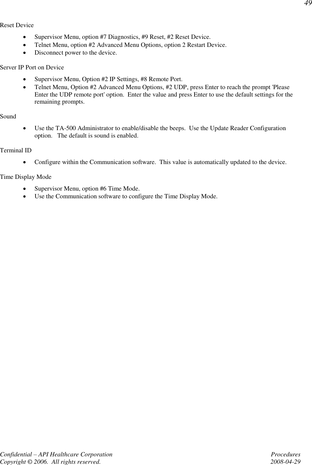 49 Confidential – API Healthcare Corporation  Procedures Copyright © 2006.  All rights reserved.  2008-04-29 Reset Device  Supervisor Menu, option #7 Diagnostics, #9 Reset, #2 Reset Device.  Telnet Menu, option #2 Advanced Menu Options, option 2 Restart Device.  Disconnect power to the device.  Server IP Port on Device  Supervisor Menu, Option #2 IP Settings, #8 Remote Port.  Telnet Menu, Option #2 Advanced Menu Options, #2 UDP, press Enter to reach the prompt &apos;Please Enter the UDP remote port&apos; option.  Enter the value and press Enter to use the default settings for the remaining prompts.  Sound  Use the TA-500 Administrator to enable/disable the beeps.  Use the Update Reader Configuration option.   The default is sound is enabled.  Terminal ID  Configure within the Communication software.  This value is automatically updated to the device.  Time Display Mode  Supervisor Menu, option #6 Time Mode.  Use the Communication software to configure the Time Display Mode.    