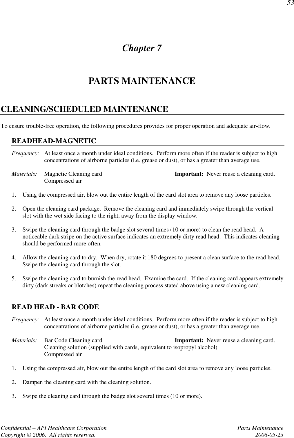 53 Confidential – API Healthcare Corporation  Parts Maintenance Copyright © 2006.  All rights reserved.  2006-05-23 Chapter 7 PARTS MAINTENANCE  CLEANING/SCHEDULED MAINTENANCE To ensure trouble-free operation, the following procedures provides for proper operation and adequate air-flow.  READHEAD-MAGNETIC Frequency:  At least once a month under ideal conditions.  Perform more often if the reader is subject to high concentrations of airborne particles (i.e. grease or dust), or has a greater than average use.  Materials:  Magnetic Cleaning card  Important:  Never reuse a cleaning card.   Compressed air  1. Using the compressed air, blow out the entire length of the card slot area to remove any loose particles.  2. Open the cleaning card package.  Remove the cleaning card and immediately swipe through the vertical slot with the wet side facing to the right, away from the display window.  3. Swipe the cleaning card through the badge slot several times (10 or more) to clean the read head.  A noticeable dark stripe on the active surface indicates an extremely dirty read head.  This indicates cleaning should be performed more often.  4. Allow the cleaning card to dry.  When dry, rotate it 180 degrees to present a clean surface to the read head.  Swipe the cleaning card through the slot.  5. Swipe the cleaning card to burnish the read head.  Examine the card.  If the cleaning card appears extremely dirty (dark streaks or blotches) repeat the cleaning process stated above using a new cleaning card.   READ HEAD - BAR CODE Frequency:  At least once a month under ideal conditions.  Perform more often if the reader is subject to high concentrations of airborne particles (i.e. grease or dust), or has a greater than average use.  Materials:  Bar Code Cleaning card   Important:  Never reuse a cleaning card.   Cleaning solution (supplied with cards, equivalent to isopropyl alcohol)   Compressed air  1. Using the compressed air, blow out the entire length of the card slot area to remove any loose particles.  2. Dampen the cleaning card with the cleaning solution.  3. Swipe the cleaning card through the badge slot several times (10 or more).  