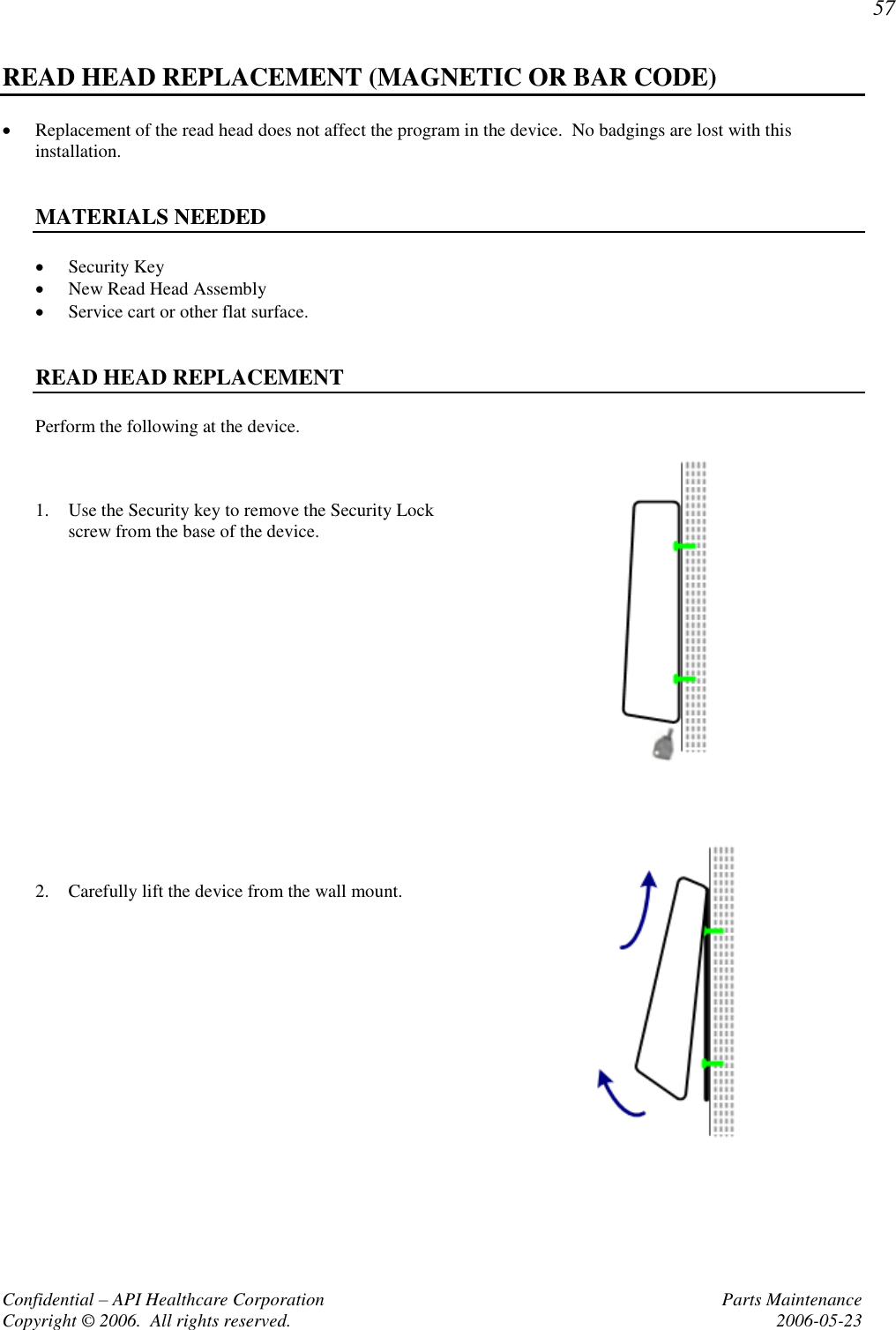 57 Confidential – API Healthcare Corporation  Parts Maintenance Copyright © 2006.  All rights reserved.  2006-05-23 READ HEAD REPLACEMENT (MAGNETIC OR BAR CODE)  Replacement of the read head does not affect the program in the device.  No badgings are lost with this installation.   MATERIALS NEEDED  Security Key  New Read Head Assembly  Service cart or other flat surface.   READ HEAD REPLACEMENT Perform the following at the device.    1. Use the Security key to remove the Security Lock screw from the base of the device.         2. Carefully lift the device from the wall mount.   