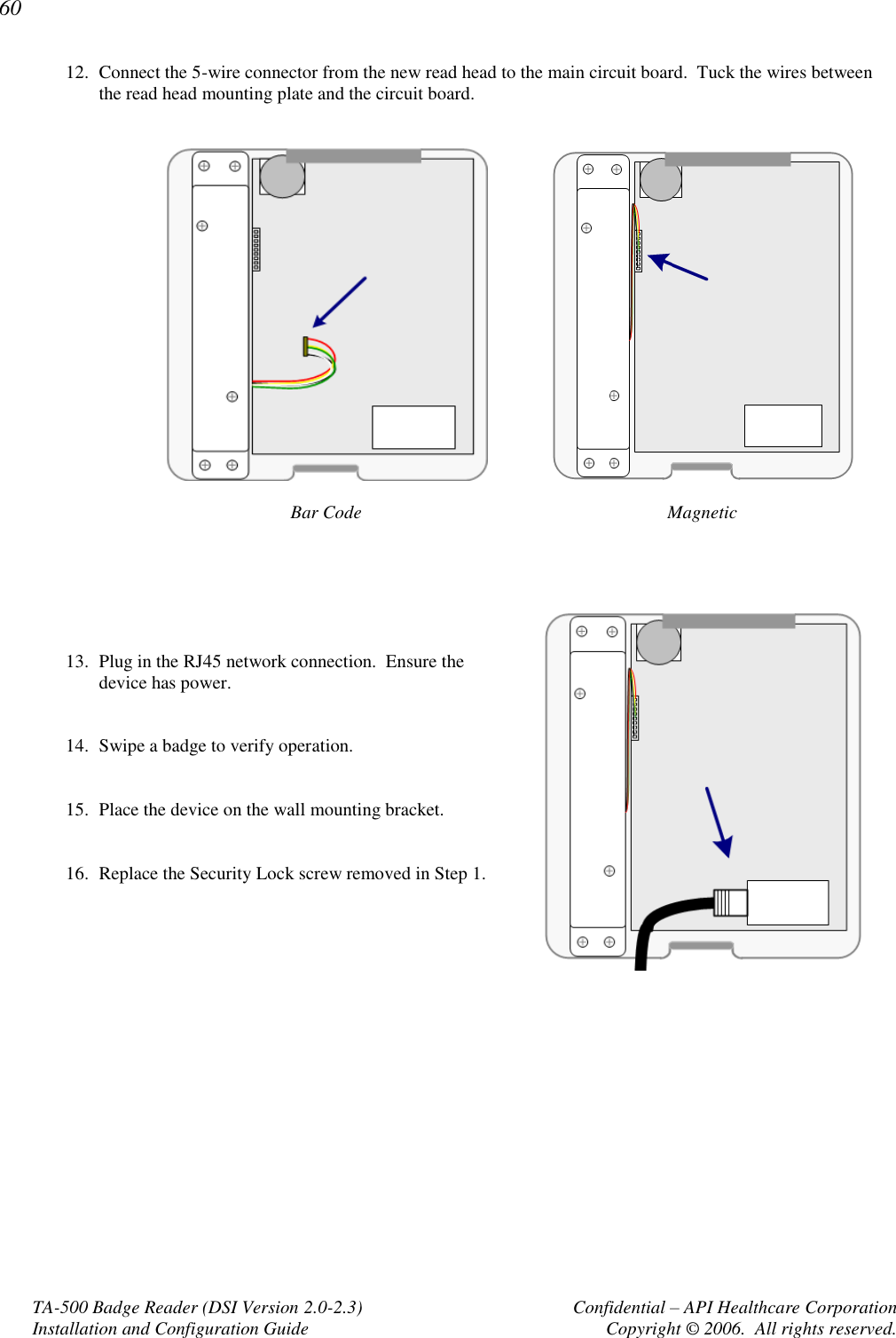 60 TA-500 Badge Reader (DSI Version 2.0-2.3)      Confidential – API Healthcare Corporation Installation and Configuration Guide  Copyright © 2006.  All rights reserved. 12. Connect the 5-wire connector from the new read head to the main circuit board.  Tuck the wires between the read head mounting plate and the circuit board.     Bar Code   Magnetic        13. Plug in the RJ45 network connection.  Ensure the device has power.     14. Swipe a badge to verify operation.   15. Place the device on the wall mounting bracket.   16. Replace the Security Lock screw removed in Step 1.       