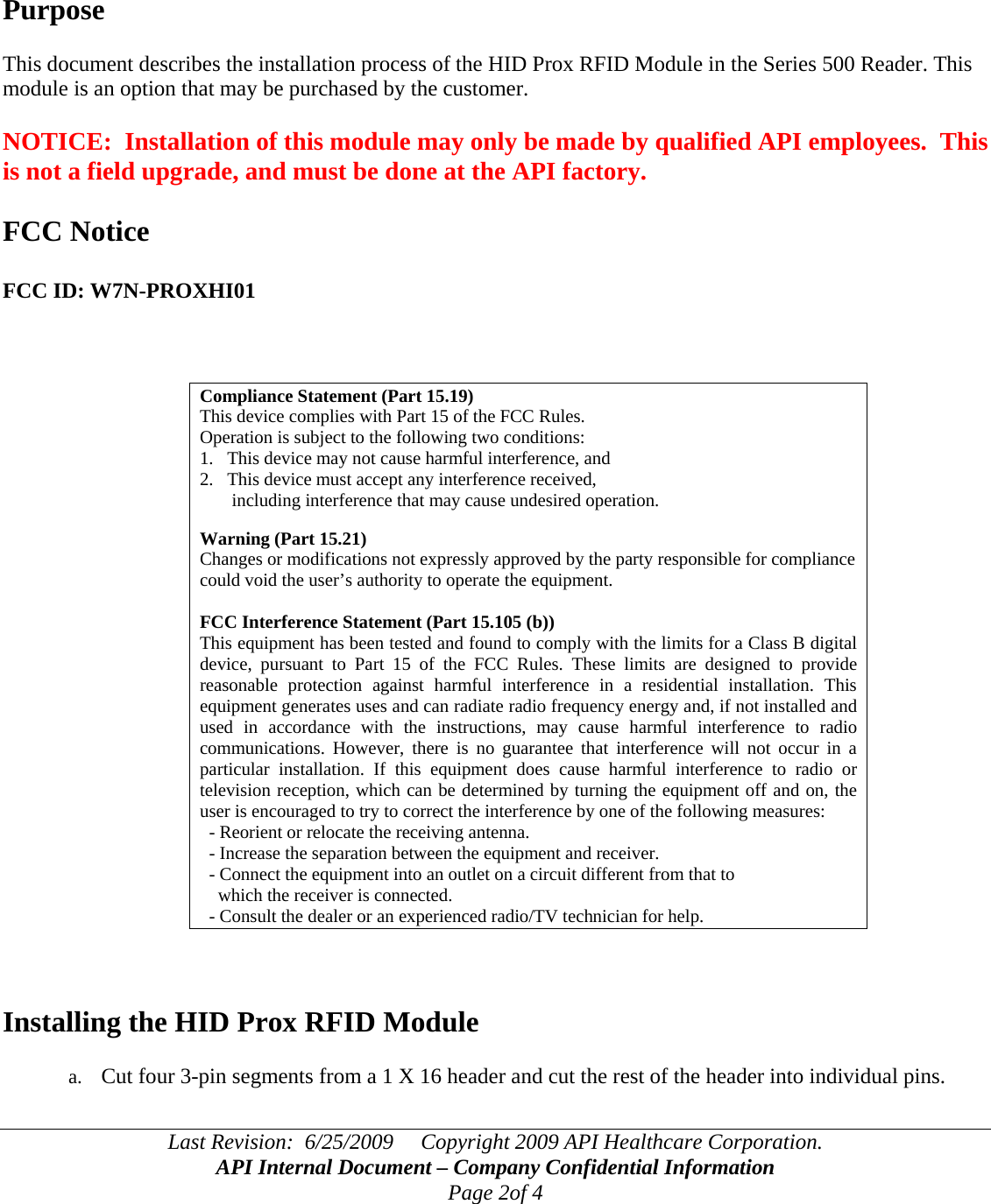 Last Revision:  6/25/2009     Copyright 2009 API Healthcare Corporation. API Internal Document – Company Confidential Information Page 2of 4     Purpose  This document describes the installation process of the HID Prox RFID Module in the Series 500 Reader. This module is an option that may be purchased by the customer.  NOTICE:  Installation of this module may only be made by qualified API employees.  This is not a field upgrade, and must be done at the API factory.  FCC Notice  FCC ID: W7N-PROXHI01    Compliance Statement (Part 15.19) This device complies with Part 15 of the FCC Rules.  Operation is subject to the following two conditions:  1.   This device may not cause harmful interference, and  2.   This device must accept any interference received,         including interference that may cause undesired operation.  Warning (Part 15.21) Changes or modifications not expressly approved by the party responsible for compliance could void the user’s authority to operate the equipment.  FCC Interference Statement (Part 15.105 (b)) This equipment has been tested and found to comply with the limits for a Class B digital device, pursuant to Part 15 of the FCC Rules. These limits are designed to provide reasonable protection against harmful interference in a residential installation. This equipment generates uses and can radiate radio frequency energy and, if not installed and used in accordance with the instructions, may cause harmful interference to radio communications. However, there is no guarantee that interference will not occur in a particular installation. If this equipment does cause harmful interference to radio or television reception, which can be determined by turning the equipment off and on, the user is encouraged to try to correct the interference by one of the following measures:   - Reorient or relocate the receiving antenna.   - Increase the separation between the equipment and receiver.   - Connect the equipment into an outlet on a circuit different from that to     which the receiver is connected.   - Consult the dealer or an experienced radio/TV technician for help.    Installing the HID Prox RFID Module  a. Cut four 3-pin segments from a 1 X 16 header and cut the rest of the header into individual pins.   