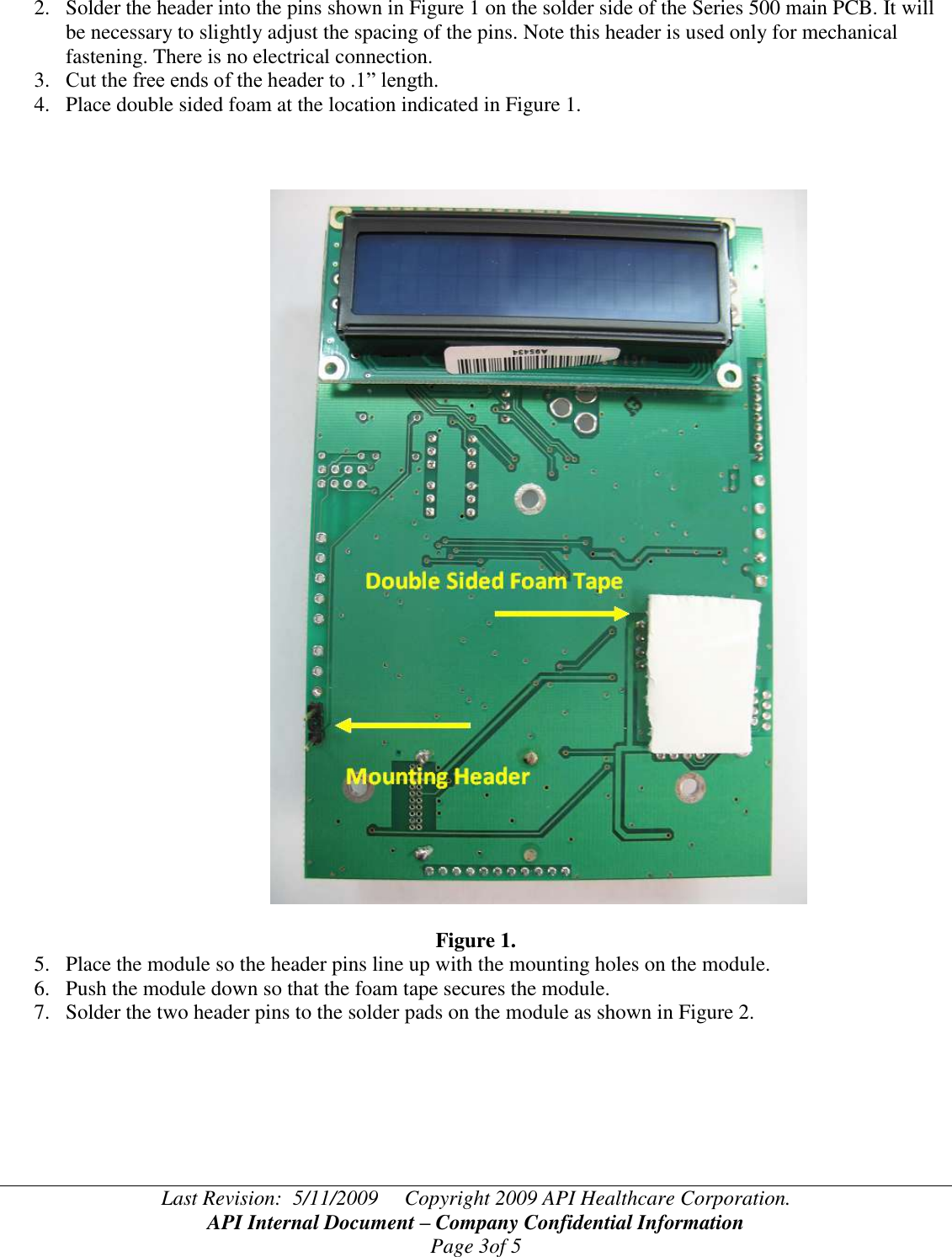 Last Revision:  5/11/2009     Copyright 2009 API Healthcare Corporation. API Internal Document – Company Confidential Information Page 3of 5 2. Solder the header into the pins shown in Figure 1 on the solder side of the Series 500 main PCB. It will be necessary to slightly adjust the spacing of the pins. Note this header is used only for mechanical fastening. There is no electrical connection. 3. Cut the free ends of the header to .1” length. 4. Place double sided foam at the location indicated in Figure 1.                                                          Figure 1. 5. Place the module so the header pins line up with the mounting holes on the module. 6. Push the module down so that the foam tape secures the module. 7. Solder the two header pins to the solder pads on the module as shown in Figure 2.  