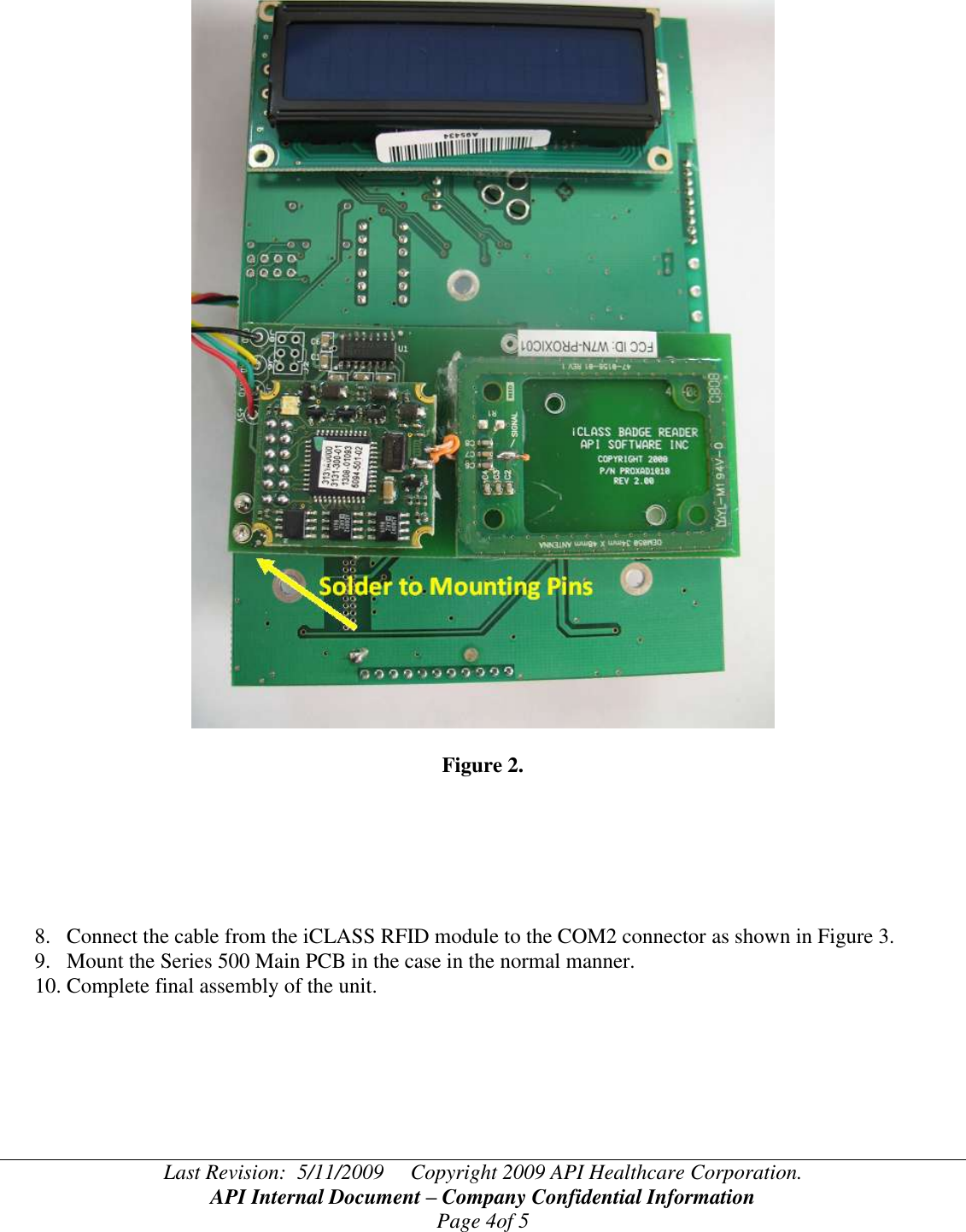 Last Revision:  5/11/2009     Copyright 2009 API Healthcare Corporation. API Internal Document – Company Confidential Information Page 4of 5   Figure 2.       8. Connect the cable from the iCLASS RFID module to the COM2 connector as shown in Figure 3. 9. Mount the Series 500 Main PCB in the case in the normal manner. 10. Complete final assembly of the unit.     