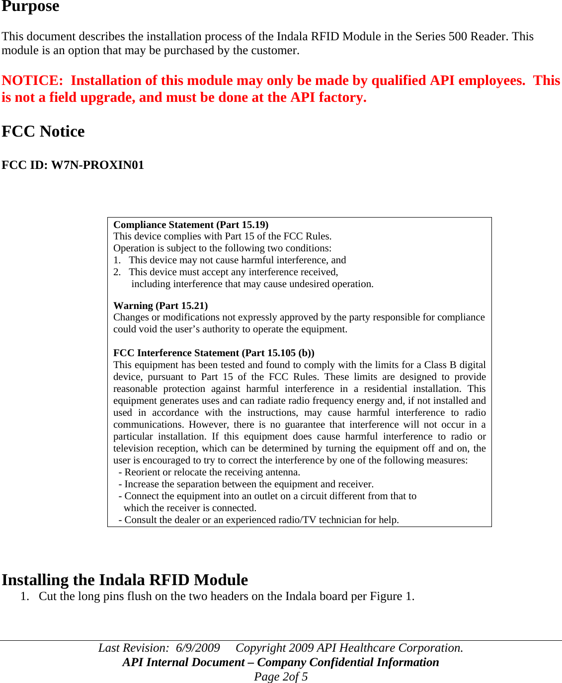 Last Revision:  6/9/2009     Copyright 2009 API Healthcare Corporation. API Internal Document – Company Confidential Information Page 2of 5     Purpose  This document describes the installation process of the Indala RFID Module in the Series 500 Reader. This module is an option that may be purchased by the customer.  NOTICE:  Installation of this module may only be made by qualified API employees.  This is not a field upgrade, and must be done at the API factory.  FCC Notice  FCC ID: W7N-PROXIN01    Compliance Statement (Part 15.19) This device complies with Part 15 of the FCC Rules.  Operation is subject to the following two conditions:  1.   This device may not cause harmful interference, and  2.   This device must accept any interference received,         including interference that may cause undesired operation.  Warning (Part 15.21) Changes or modifications not expressly approved by the party responsible for compliance could void the user’s authority to operate the equipment.  FCC Interference Statement (Part 15.105 (b)) This equipment has been tested and found to comply with the limits for a Class B digital device, pursuant to Part 15 of the FCC Rules. These limits are designed to provide reasonable protection against harmful interference in a residential installation. This equipment generates uses and can radiate radio frequency energy and, if not installed and used in accordance with the instructions, may cause harmful interference to radio communications. However, there is no guarantee that interference will not occur in a particular installation. If this equipment does cause harmful interference to radio or television reception, which can be determined by turning the equipment off and on, the user is encouraged to try to correct the interference by one of the following measures:   - Reorient or relocate the receiving antenna.   - Increase the separation between the equipment and receiver.   - Connect the equipment into an outlet on a circuit different from that to     which the receiver is connected.   - Consult the dealer or an experienced radio/TV technician for help.    Installing the Indala RFID Module 1. Cut the long pins flush on the two headers on the Indala board per Figure 1.  