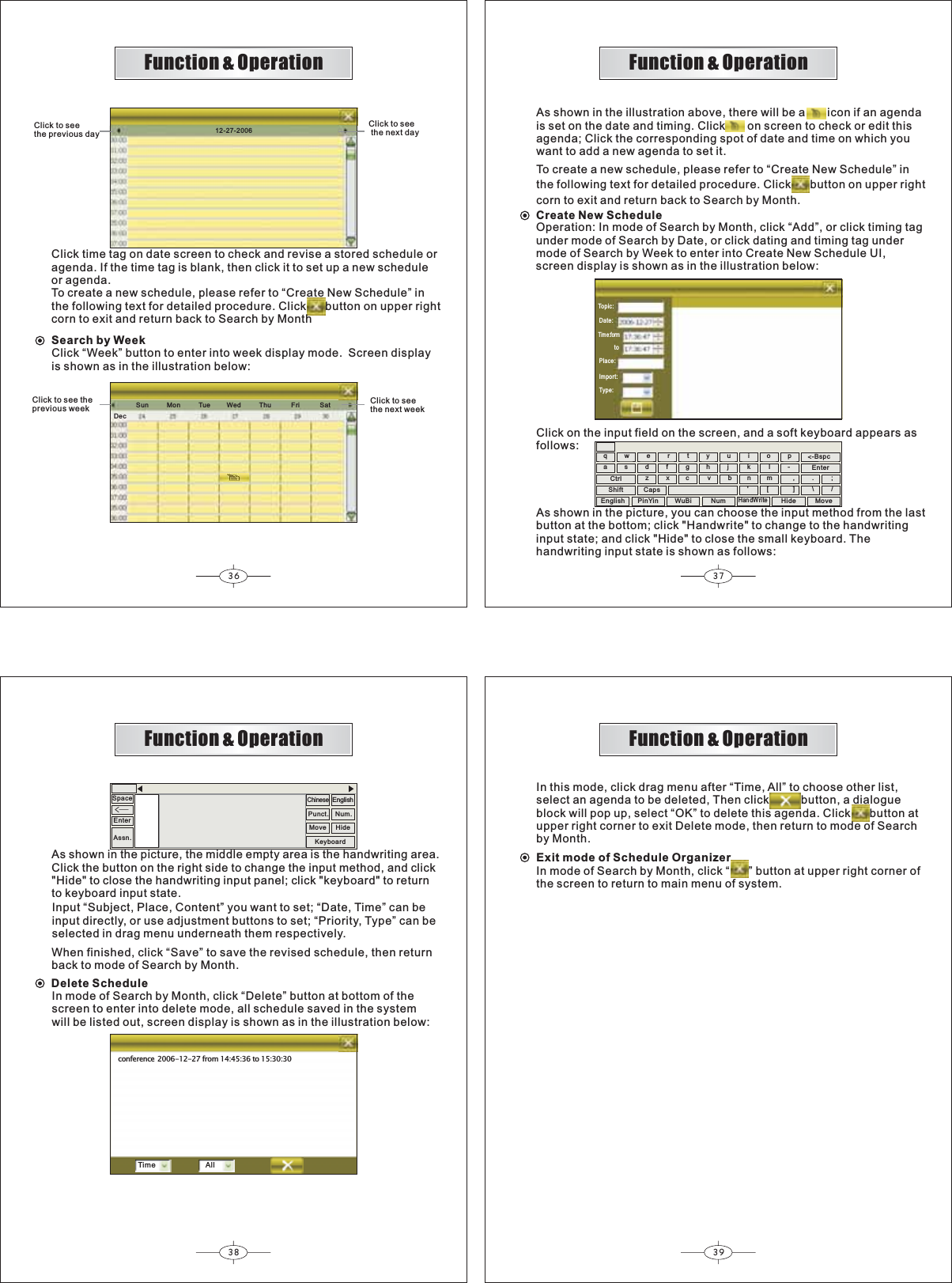 Sun          Mon          Tue         Wed          Thu           Fri           SatDec36 3738 39Function &amp; OperationFunction &amp; OperationFunction &amp; OperationFunction &amp; Operation12-27-2006Click to seethe previous dayClick to see the next dayClick time tag on date screen to check and revise a stored schedule oragenda. If the time tag is blank, then click it to set up a new scheduleor agenda.To create a new schedule, please refer to “Create New Schedule” inthe following text for detailed procedure. Click      button on upper rightcorn to exit and return back to Search by MonthClick “Week” button to enter into  display mode.Screen displayis shown as in the illustration below:weekSearch by WeekClick to see theprevious weekClick to seethe next weekAs shown in the illustration above, there will be a       icon if an agendais set on the date and timing. Click       on screen to check or edit thisagenda; Click the corresponding spot of date and time on which youwant to add a new agenda to set it.To create a new schedule, please refer to “Create New Schedule” inthe following text for detailed procedure. Click      button on upper rightcorn to exit and return back to Search by Month.Create New ScheduleOperation: In mode of Search by Month, click “Add”, or click timing tagunder mode of Search by Date, or click dating and timing tag undermode of Search by Week to enter into Create New Schedule UI,screen display is shown as in the illustration below:Topic:Date:Tim e:form          toPlace:Import:Type:qwertyuiop-asdfghj k lzxc vbn&apos;m[,].\/;-Bspc&lt;EnterCtrlShift CapsClick on the input field on the screen, and a soft keyboard appears asfollows:As shown in the picture, you can choose the input method from the lastbutton at the bottom; click &quot;Handwrite&quot; to change to the handwritinginput state; and click &quot;Hide&quot; to close the small keyboard. Thehandwriting input state is shown as follows:English PinYin WuBi NumHandWriteHide MoveWhen finished, click “Save” to save the revised schedule, then returnback to mode of Search by Month.Delete ScheduleIn mode of Search by Month, click “Delete” button at bottom of thescreen to enter into delete mode, all schedule saved in the systemwill be listed out, screen display is shown as in the illustration below:Input “Subject, Place, Content” you want to set; “Date, Time” can beinput directly, or use adjustment buttons to set; “Priority, Type” can beselected in drag menu underneath them respectively.EnterSpaceüAssn.ChinesePunct. Num.KeyboardMove HideEnglishAs shown in the picture, the middle empty area is the handwriting area.Click the button on the right side to change the input method, and click&quot;Hide&quot; to close the handwriting input panel; click &quot;keyboard&quot; to returnto keyboard input state.conference2006-12-27 from 14:45:36 to 15:30:30Time AllIn this mode, click drag menu after “Time, All” to choose other list,select an agenda to be deleted, Then click          button, a dialogueblock will pop up, select “OK” to delete this agenda. Click      button atupper right corner to exit Delete mode, then return to mode of Searchby Month.Exit mode of Schedule OrganizerIn mode of Search by Month, click “      ” button at upper right corner ofthe screen to return to main menu of system.