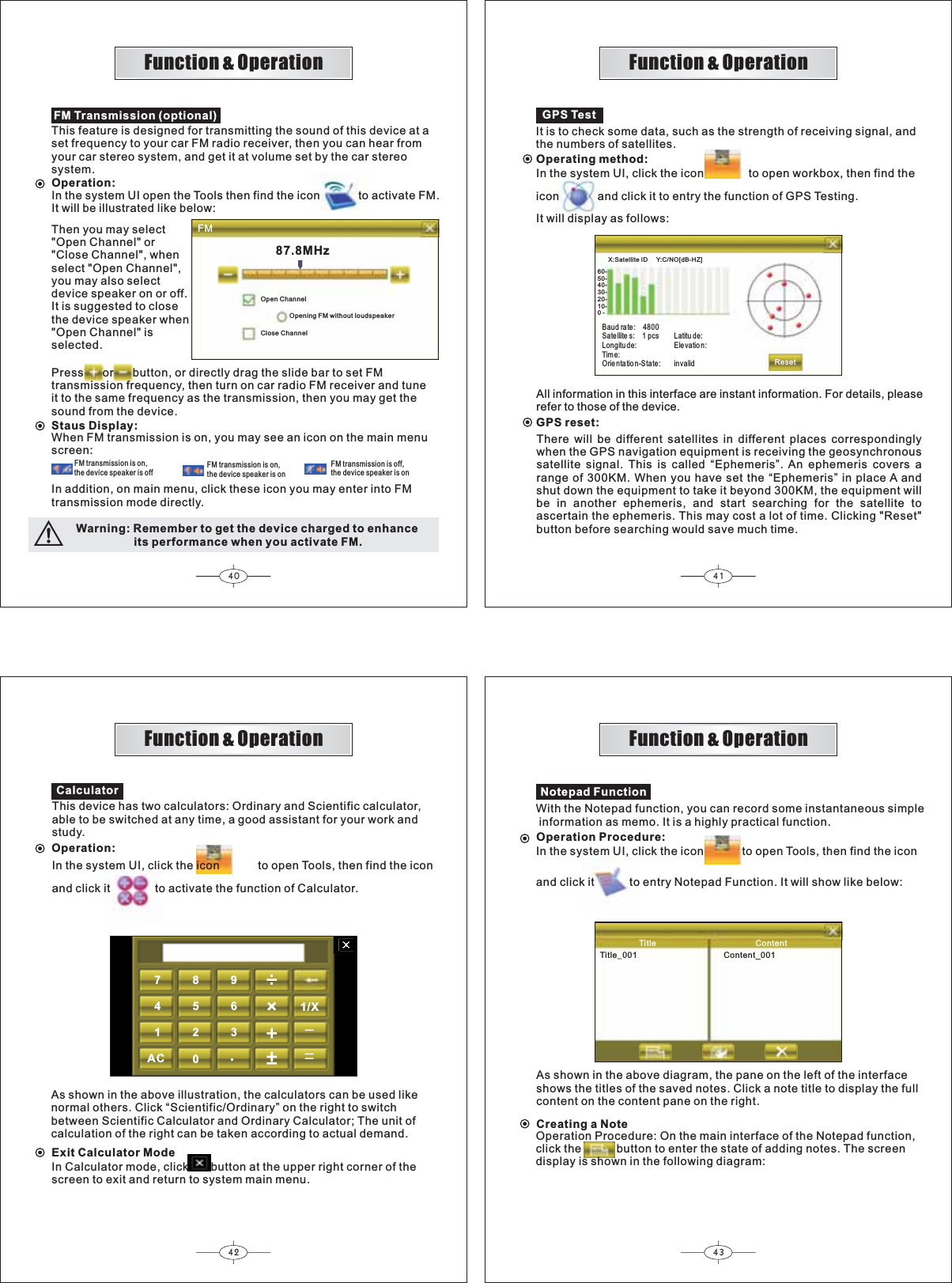 40 4142 43FM60-50-40-30-20-10-0 -X:Satellite ID     Y:C/NO[dB-HZ ]87.8MHzReset7894561230AC1/X Function &amp; OperationFunction &amp; OperationFunction &amp; OperationFunction &amp; OperationOperation:FM Transmission (optional)This feature is designed for transmitting the sound of this device at a set frequency to your car FM radio receiver, then you can hear fromyour car stereo system, and get it at volume set by the car stereosystem.Then you may select&quot;Open Channel&quot; or&quot;Close Channel&quot;, whenselect &quot;Open Channel&quot;,you may also selectdevice speaker on or off.It is suggested to closethe device speaker when&quot;Open Channel&quot; isselected.Open ChannelClose ChannelOpening FM without loudspeakerPress      or      button, or directly drag the slide bar to set FMtransmission frequency, then turn on car radio FM receiver and tuneit to the same frequency as the transmission, then you may get thesound from the device.Staus Display:When FM transmission is on, you may see an icon on the main menuscreen:FM transmission is on,the device speaker is offFM transmission is on,the device speaker is onFM transmission is off,the device speaker is onIn addition, on main menu, click these icon you may enter into FMtransmission mode directly.GPS TestIt is to check some data, such as the strength of receiving signal, andthe numbers of satellites.Operating method:Baud rate : 4800Sate llite s: 1 pcsLongitude:Time:Orie nta tio n-S tate:Latitu de:Elevatio n:invalidAll information in this interface are instant information. For details, pleaserefer to those of the device.GPS reset:There will be different satellites in different places correspondinglywhen the GPS navigation equipment is receiving the geosynchronoussatellite signal. This is called “Ephemeris”. An ephemeris covers arange of 300KM. When you have set the “Ephemeris” in place A andshut down the equipment to take it beyond 300KM, the equipment willbe in another ephemeris, and start searching for the satellite toascertain the ephemeris. This may cost a lot of time. Clicking &quot;Reset&quot;button before searching would save much time.CalculatorThis device has two calculators: Ordinary and Scientific calculator,able to be switched at any time, a good assistant for your work andstudy.Operation:As shown in the above illustration, the calculators can be used likenormal others. Click “Scientific/Ordinary” on the right to switchbetween Scientific Calculator and Ordinary Calculator; The unit ofcalculation of the right can be taken according to actual demand.Exit Calculator ModeIn Calculator mode, click       button at the upper right corner of thescreen to exit and return to system main menu.Title ContentTitleB001 Content_001Notepad FunctionWith the Notepad function, you can record some instantaneous simple information as memo. It is a highly practical function.Operation Procedure:As shown in the above diagram, the pane on the left of the interfaceshows the titles of the saved notes. Click a note title to display the fullcontent on the content pane on the right.Creating a NoteOperation Procedure: On the main interface of the Notepad function,click the           button to enter the state of adding notes. The screendisplay is shown in the following diagram:In the system UI open the Tools then find the icon            to activate FM.It will be illustrated like below:Warning: Remember to get the device charged to enhance                  its performance when you activate FM.In the system UI, click the icon              to open workbox, then find theicon            and click it to entry the function of GPS Testing.It will display as follows:In the system UI, click the icon            to open Tools, then find the iconand click it              to activate the function of Calculator.In the system UI, click the icon            to open Tools, then find the iconand click it           to entry Notepad Function. It will show like below: