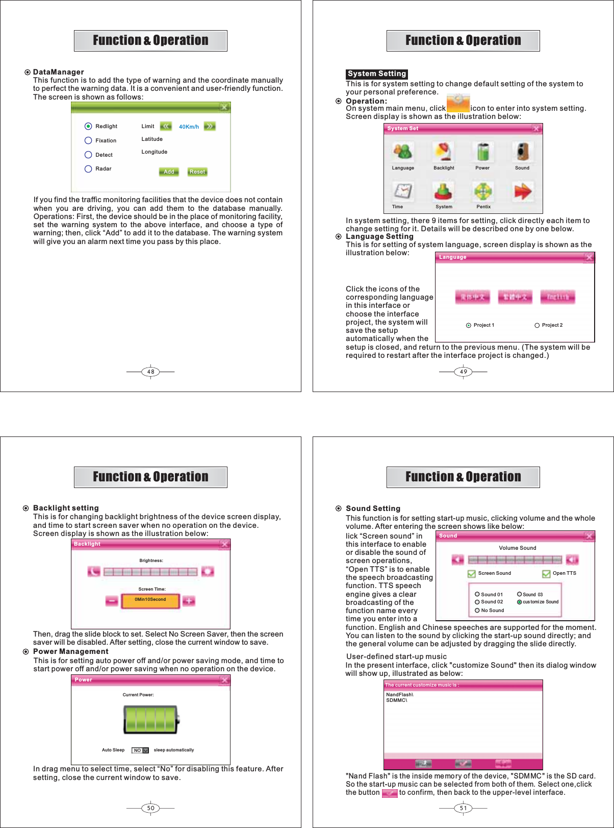 48 4950 51NandFlash\SDMMC\Function &amp; OperationFunction &amp; OperationFunction &amp; OperationFunction &amp; OperationDataManagerThis function is to add the type of warning and the coordinate manuallyto perfect the warning data. It is a convenient and user-friendly function.The screen is shown as follows:RedlightFixationDetectRadar40Km/hLimitLatitudeLongitudeAdd ResetIf you find the traffic monitoring facilities that the device does not containwhen you are driving, you can add them to the database manually.Operations: First, the device should be in the place of monitoring facility,set the warning system to the above interface, and choose a type ofwarning; then, click “Add” to add it to the database. The warning systemwill give you an alarm next time you pass by this place.Language Backlight Power SoundTime System PentixSystem SettingThis is for system setting to change default setting of the system toyour personal preference.Operation:On system main menu, click            icon to enter into system setting.Screen display is shown as the illustration below:In system setting, there 9 items for setting, click directly each item tochange setting for it. Details will be described one by one below.Language SettingThis is for setting of system language, screen display is shown as theillustration below:System SetLanguageClick the icons of thecorresponding languagein this interface orchoose the interfaceproject, the system willsave the setupautomatically when thesetup is closed, and return to the previous menu. (The system will berequired to restart after the interface project is changed.)NOBacklight settingThis is for changing backlight brightness of the device screen display,and time to start screen saver when no operation on the device.Screen display is shown as the illustration below:Then, drag the slide block to set. Select No Screen Saver, then the screensaver will be disabled. After setting, close the current window to save.Power ManagementThis is for setting auto power off and/or power saving mode, and time tostart power off and/or power saving when no operation on the device.In drag menu to select time, select “No” for disabling this feature. Aftersetting, close the current window to save.BacklightPowerBrightness:Screen Time:0Min10SecondCurrent Power:Auto Sleep sleep automaticallySound SettingSoundScreen SoundV lume SoundoSound 01Sound 02Sound 03cus tomi ze SoundNo Soundlick “Screen sound” inthis interface to enableor disable the sound ofscreen operations,“Open TTS” is to enablethe speech broadcastingfunction. TTS speechengine gives a clearbroadcasting of thefunction name everytime you enter into a function. English and Chinese speeches are supported for the moment.You can listen to the sound by clicking the start-up sound directly; andthe general volume can be adjusted by dragging the slide directly.Open TTSThe current customize music is :Project 1 Project 2This function is for setting start-up music, clicking volume and the wholevolume. After entering the screen shows like below:User-defined start-up musicIn the present interface, click &quot;  then its dialog windowwill show up, illustrated as below:customize Sound&quot;&quot;Nand Flash&quot; is the inside memory of the device, &quot;SDMMC&quot; is the SD card.So the start-up music can be selected from both of them. Select one,clickthe button to confirm, then back to the upper-level interface.