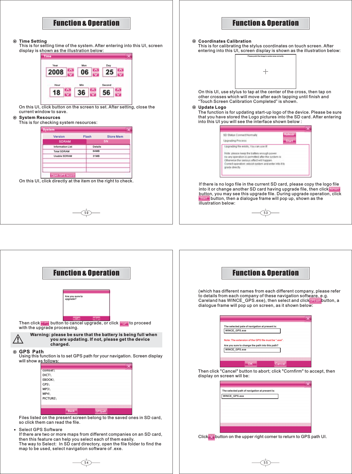 52 5354 55GPSPathcomset\DICT\EBOOK\GPS\MP3\MP4\PICTURE\Function &amp; OperationFunction &amp; OperationFunction &amp; OperationFunction &amp; OperationTime SettingThis is for setting time of the system. After entering into this UI, screendisplay is shown as the illustration below:On this UI, click button on the screen to set. After setting, close thecurrent window to save.TimeYear Mon DayHour Min Second64MB31MBSystem ResourcesThis is for checking system resources:On this UI, click directly at the item on the right to check.SystemInformation ListTotal SDRAMUsable SDRAMDetailsSDRAMStore MemVersionSNCoordinates CalibrationThis is for calibrating the stylus coordinates on touch screen. Afterentering into this UI, screen display is shown as the illustration below:On this UI, use stylus to tap at the center of the cross, then tap onother crosses which will move after each tapping until finish and“Touch Screen Calibration Completed” is shown.Please point the image’s center area correctlyRefre shStartIf there is no logo file in the current SD card, please copy the logo fileinto it or change another SD card having upgrade file, then clickbutton, you may see this upgrade file. During upgrade operation, click          button, then a dialogue frame will pop up, shown as theillustration below:Are you sure toupgrade?Then clickbutton to cancel upgrade, or click  to proceedwith the upgrade processing. WINCE_GPS.exeWINCE_GPS.exeSelect GPS SoftwareIf there are two or more maps from different companies on an SD card,then this feature can help you select each of them easily.The way to Select:  In SD card directory, open the file folder to find themap to be used, select navigation software of .exe.The selected pate of navigation at present is:Are you sure to change the path into this path?Note: The extension of the GPS file must be “.exe”.OK Cancel(which has different names from each different company, please referto details from each company of these navigation software. e.g.Careland has WINCE_GPS.exe), then select and click          button, a dialogue frame will pop up on screen, as it shown below:WINCE_GPS.exeThe selected path of navigation at present is:Then click &quot;Cancel&quot; button to abort; click &quot;Cornfirm&quot; to accept, thendisplay on screen will be:Click button on the upper right corner to return to GPS path UI.BackGPSpathFlashOpen GPS recordUpdate LogoThe function is for updating start-up logo of the device. Please be surethat you have stored the Logo pictures into the SD card. After enteringinto this UI you will see the interface shown below :Using this function is to set GPS path for your navigation. Screen displaywill show as follows:Files listed on the present screen belong to the saved ones in SD card,so click them can read the file.Warning: please be sure that the battery is being full when                 you are updating. If not, please get the device                 charged.