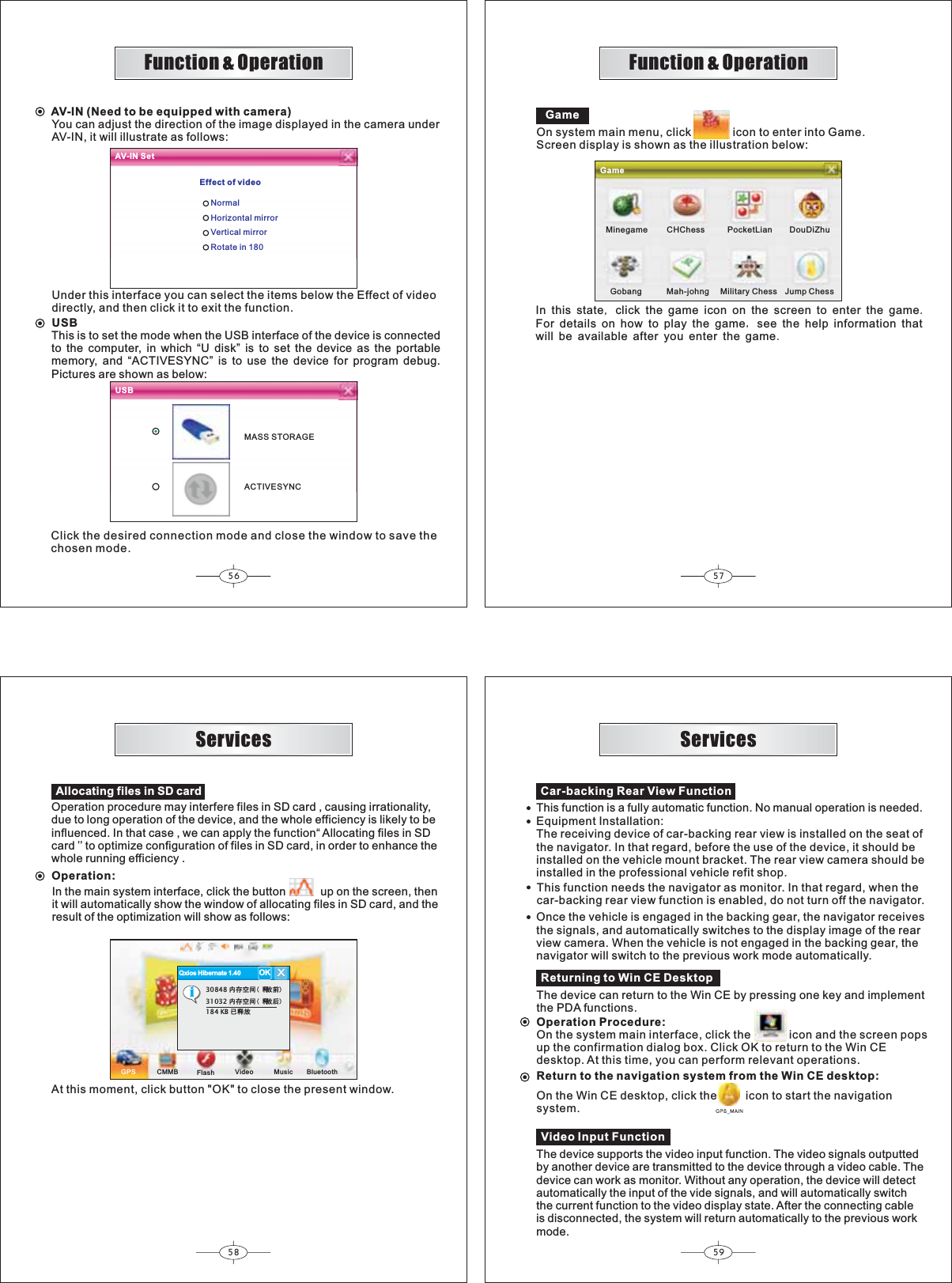 56 5758 59Qxios Hibernate 1.40 OKXi30848 ݙᄬぎ䯈 䞞ᬒࠡ31032 ݙᄬぎ䯈 䞞ᬒৢ184 KB Ꮖ䞞ᬒFunction &amp; OperationFunction &amp; OperationReturning to Win CE DesktopThe device can return to the Win CE by pressing one key and implementthe PDA functions.Operation Procedure:On the system main interface, click the            icon and the screen popsup the confirmation dialog box. Click OK to return to the Win CEdesktop. At this time, you can perform relevant operations.Return to the navigation system from the Win CE desktop:On the Win CE desktop, click the         icon to start the navigationsystem.Car-backing Rear View FunctionThis function is a fully automatic function. No manual operation is needed.Equipment Installation:The receiving device of car-backing rear view is installed on the seat ofthe navigator. In that regard, before the use of the device, it should beinstalled on the vehicle mount bracket. The rear view camera should beinstalled in the professional vehicle refit shop.This function needs the navigator as monitor. In that regard, when thecar-backing rear view function is enabled, do not turn off the navigator.Once the vehicle is engaged in the backing gear, the navigator receivesthe signals, and automatically switches to the display image of the rearview camera. When the vehicle is not engaged in the backing gear, thenavigator will switch to the previous work mode automatically.Video Input FunctionThe device supports the video input function. The video signals outputtedby another device are transmitted to the device through a video cable. Thedevice can work as monitor. Without any operation, the device will detectautomatically the input of the vide signals, and will automatically switchthe current function to the video display state. After the connecting cableis disconnected, the system will return automatically to the previous workmode.ServicesServicesOperation procedure may interfere files in SD card , causing irrationality,due to long operation of the device, and the whole efficiency is likely to beinfluenced. In that case , we can apply the function“ Allocating files in SDcard ’’ to optimize configuration of files in SD card, in order to enhance thewhole running efficiency .Operation:In the main system interface, click the button up on the screen, thenit will automatically show the window of allocating files in SD card, and theresult of the optimization will show as follows:GPS CMMB Video Music BluetoothFlashAt this moment, click button &quot;OK&quot; to close the present window.USBUSBACTIVESYNCThis is to set the mode when the USB interface of the device is connectedto the computer, in which “U disk” is to set the device as the portablememory, and “ACTIVESYNC” is to use the device for program debug.Pictures are shown as below:Click the desired connection mode and close the window to save thechosen mode.MASS STORAGEOn system main menu, click             icon to enter into Game.Screen display is shown as the illustration below:GameInthisstateclickthegameicononthescreentoenterthegameFordetailsonhowtoplaythegameseethehelpinformationthatwillbeavailableafteryouenterthegameGameMinegame CHChess DouDiZhuGobangAV-IN SetEffect of videoNormalHorizontal mirrorVertical mirrorRotate in 180PocketLianMah-johng Military Chess Jump ChessAV-IN (Need to be equipped with camera)You can adjust the direction of the image displayed in the camera underAV-IN, it will illustrate as follows:Under this interface you can select the items below the Effect of videodirectly, and then click it to exit the function.Allocating files in SD card