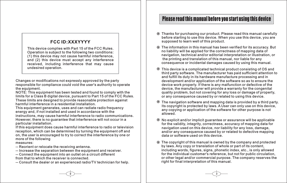 23Please read this manual before you start using this deviceThanks for purchasing our product. Please read this manual carefullybefore starting to use this device. When you use this device, you aresupposed to learn well of this product.The information in this manual has been verified for its accuracy. Butno liability will be applied for the correctness of mapping data ofnavigation, technical and/or editorial interpretation or illustration, or the printing and translation of this manual, nor liable for anyconsequence or incidental damages caused by using this manual.This device is a complicated technical product consisting of OS andthird party software. The manufacturer has paid sufficient attention toand fulfill its duty in its hardware manufacture processing and indevelopment and/or application of the software so as to ensure thedevice work properly. If there is any malfunction or defective of thedevice, the manufacturer will provide a warranty for the congenitalquality problem, but not covering for any loss or damage of property,or any consequence caused by or related to using this device.The navigation software and mapping data is provided by a third party.Its copyright is protected by laws. A User can only use on this device,any copying or application of the software for other purpose is notallowed.No explicit and/or implicit guarantee or assurance will be applicablefor the validity, integrity, correctness, accuracy of mapping data fornavigation used on this device, nor liability for any loss, damage,and/or any consequence caused by or related to defective mappingdata or software used on this device.The copyright of this manual is owned by the company and protectedby laws. Any copy or translation of whole or part of its content,including words, figures, signs, phonetic index, etc., is only allowedfor the individual customer&apos;s reference, but not for public circulation,or other legal and/or commercial purpose. The company reserves theright for final interpretation of this manual.This device complies with Part 15 of the FCC Rules.Operation is subject to the following two conditions:(1) this device may not cause harmful interference,and (2) this device must accept any interferencereceived, including interference that may causeundesired operation.FCC ID:XXXYYYYChanges or modifications not expressly approved by the partyresponsible for compliance could void the user&apos;s authority to operatethe equipment.NOTE: This equipment has been tested and found to comply with thelimits for a Class B digital device, pursuant to Part 15 of the FCC Rules.These limits are designed to provide reasonable protection againstharmful interference in a residential installation.This equipment generates, uses and can radiate radio frequencyenergy and, if not installed and used in accordance with theinstructions, may cause harmful interference to radio communications.However, there is no guarantee that interference will not occur in a particular installation.If this equipment does cause harmful interference to radio or televisionreception, which can be determined by turning the equipment off andon, the user is encouraged to try to correct the interference by one ormore of the followingmeasures:-- Reorient or relocate the receiving antenna.-- Increase the separation between the equipment and receiver.-- Connect the equipment into an outlet on a circuit differentfrom that to which the receiver is connected.-- Consult the dealer or an experienced radio/TV technician for help.