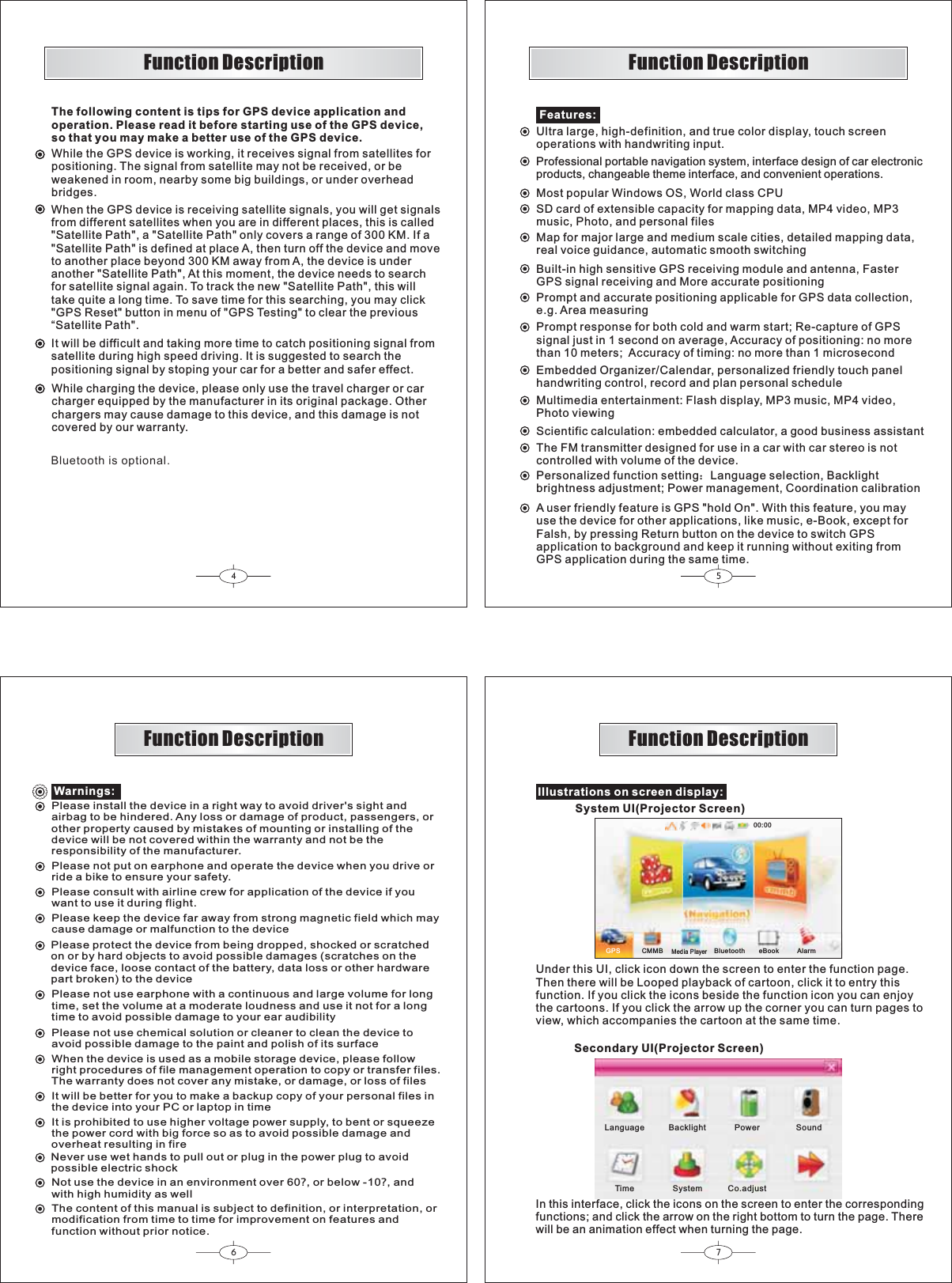 67GPS CMMB BluetoothMed ia Player00:0045Warnings:Please install the device in a right way to avoid driver&apos;s sight andairbag to be hindered. Any loss or damage of product, passengers, orother property caused by mistakes of mounting or installing of thedevice will be not covered within the warranty and not be theresponsibility of the manufacturer.Please not put on earphone and operate the device when you drive orride a bike to ensure your safety.Please consult with airline crew for application of the device if youwant to use it during flight.Please keep the device far away from strong magnetic field which maycause damage or malfunction to the devicePlease protect the device from being dropped, shocked or scratchedon or by hard objects to avoid possible damages (scratches on thedevice face, loose contact of the battery, data loss or other hardwarepart broken) to the devicePlease not use earphone with a continuous and large volume for longtime, set the volume at a moderate loudness and use it not for a longtime to avoid possible damage to your ear audibilityPlease not use chemical solution or cleaner to clean the device toavoid possible damage to the paint and polish of its surfaceWhen the device is used as a mobile storage device, please followright procedures of file management operation to copy or transfer files.The warranty does not cover any mistake, or damage, or loss of filesIt will be better for you to make a backup copy of your personal files inthe device into your PC or laptop in timeIt is prohibited to use higher voltage power supply, to bent or squeezethe power cord with big force so as to avoid possible damage andoverheat resulting in fireNever use wet hands to pull out or plug in the power plug to avoidpossible electric shockNot use the device in an environment over 60?, or below -10?,andwith high humidity as wellThe content of this manual is subject to definition, or interpretation, ormodification from time to time for improvement on features andfunction without prior notice.Function DescriptionFunction DescriptionFeatures:Most popular Windows OS, World class CPUSD card of extensible capacity for mapping data, MP4 video, MP3music, Photo, and personal filesMap for major large and medium scale cities, detailed mapping data,real voice guidance, automatic smooth switchingBuilt-in high sensitive GPS receiving module and antenna, FasterGPS signal receiving and More accurate positioningPrompt and accurate positioning applicable for GPS data collection,e.g. Area measuringPrompt response for both cold and warm start; Re-capture of GPSsignal just in 1 second on average, Accuracy of positioning: no morethan 10 meters; Accuracy of timing: no more than 1 microsecondEmbedded Organizer/Calendar, personalized friendly touch panelhandwriting control, record and plan personal scheduleMultimedia entertainment: Flash display, MP3 music, MP4 video,Photo viewingScientific calculation: embedded calculator, a good business assistantPersonalized function setting˖Language selection, Backlightbrightness adjustment; Power management, Coordination calibrationThe FM transmitter designed for use in a car with car stereo is notcontrolled with volume of the device.A user friendly feature is GPS &quot;hold On&quot;. With this feature, you mayuse the device for other applications, like music, e-Book, except forFalsh, by pressing Return button on the device to switch GPSapplication to background and keep it running without exiting fromGPS application during the same time.Ultra large, high-definition, and true color display, touch screenoperations with handwriting input.Professional portable navigation system, interface design of car electronicproducts, changeable theme interface, and convenient operations.Illustrations on screen display:In this interface, click the icons on the screen to enter the correspondingfunctions; and click the arrow on the right bottom to turn the page. Therewill be an animation effect when turning the page.Function Description Function DescriptionSystem UI(Projector Screen)Under this UI, click icon down the screen to enter the function page.Then there will be Looped playback of cartoon, click it to entry thisfunction. If you click the icons beside the function icon you can enjoythe cartoons. If you click the arrow up the corner you can turn pages toview, which accompanies the cartoon at the same time.Secondary UI(Projector Screen)eBook AlarmLanguage Backlight Power SoundTime System Co.adjustThe following content is tips for GPS device application andoperation. Please read it before starting use of the GPS device,so that you may make a better use of the GPS device.While the GPS device is working, it receives sig al from satellites forpositioning. The signal from satellite may not be received, or beweakened in room, nearby some big buildings, or under overheadbridges.nWhen the GPS device is receiving satellite signals, you will get sig alsfrom different satellites when you are in different places, this is called&quot;Satellite Path&quot;, a &quot;Satellite Path&quot; only covers a range of 300 KM. If a &quot;Satellite Path&quot; is defined at place A, then turn off the device and moveto another place beyond 300 KM away from A, the device is underanother &quot;Satellite Path&quot;, At this moment, the device needs to searchfor satellite signal again. To track the new &quot;Satellite Path&quot;, this willtake quite a long time. To save time for this searching, you may click&quot;GPS Reset&quot; button in menu of &quot;GPS Testing&quot; to clear the previous“Satellite Path&quot;.nIt will be difficult and taking more time to catch positioning sig al fromsatellite during high speed driving. It is suggested to search thepositioning signal by stoping your car for a better and safer effect.nWhile charging the device, please only use the travel charger or carcharger equipped by the manufacturer in its original package. Otherchargers may cause damage to this device, and this damage is notcovered by our warranty. Bluetooth is optional. 
