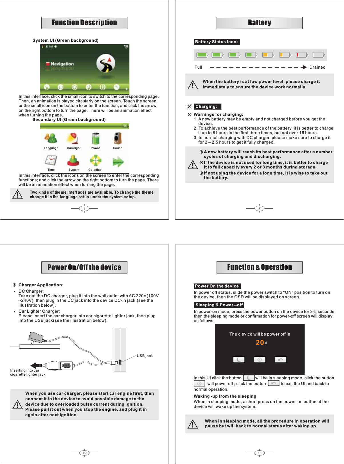 8910 1120Battery Status Icon:Full     DrainedWhen the battery is at low power level, please charge itimmediately to ensure the device work normallyCharging:Warnings for charging:1. A new battery may be empty and not charged before you get the    device.2. To achieve the best performance of the battery, it is better to charge    it up to 8 hours in the first three times, but not over 16 hours.3. In normal charging with DC charger, please make sure to charge it    for 2 – 2.5 hours to get it fully charged.A new battery will reach its best performance after a numbercycles of charging and discharging.If the device is not used for long time, it is better to chargeit to full capacity every 2 or 3 months during storage.If not using the device for a long time, it is wise to take outthe battery.Charger Application:DC Charger:Take out the DC charger, plug it into the wall outlet with AC 220V(100V~240V), then plug in the DC jack into the device DC-in jack.(see theillustration below).Car Lighter Charger:Please insert the car charger into car cigarette lighter jack, then pluginto the USB jack(see the illustration below).Inserting into carcigarette lighter jackUSB jackWhen you use car charger, please start car engine first, thenconnect it to the device to avoid possible damage to thedevice due to overloaded pulse current during ignition.Please pull it out when you stop the engine, and plug it inagain after next ignition.Power On the deviceIn power off status, slide the power switch to &quot;ON&quot; position to turn onthe device, then the OSD will be displayed on screen.BatteryPower On/Off the device Function &amp; OperationSleeping &amp; Power –offIn power-on mode, press the power button on the device for 3-5 secondsthen the sleeping mode or confirmation for power-off screen will displayas follows:In this UI click the button will be in sleeping mode, click the buttonwill power off ; click the button to exit the UI and back tonormal operation.Waking -up from the sleepingWhen in sleeping mode, a short press on the power-on button of thedevice will wake up the system.When in sleeping mode, all the procedure in operation willpause but will back to normal status after waking up.The clevice will be power off in                               sIn this interface, click the small icon to switch to the corresponding page.Then, an animation is played circularly on the screen. Touch the screenor the small icon on the bottom to enter the function, and click the arrowon the right bottom to turn the page. There will be an animation effectwhen turning the page.In this interface, click the icons on the screen to enter the correspondingfunctions; and click the arrow on the right bottom to turn the page. Therewill be an animation effect when turning the page.Two kind s of the me interf ac es are avail able. To ch ange the the me,change it in the language setup under the system se tup .Secondary UI (Green background)System UI (Green background)Language Backlight Power SoundTime System Co.adjustFunction Description