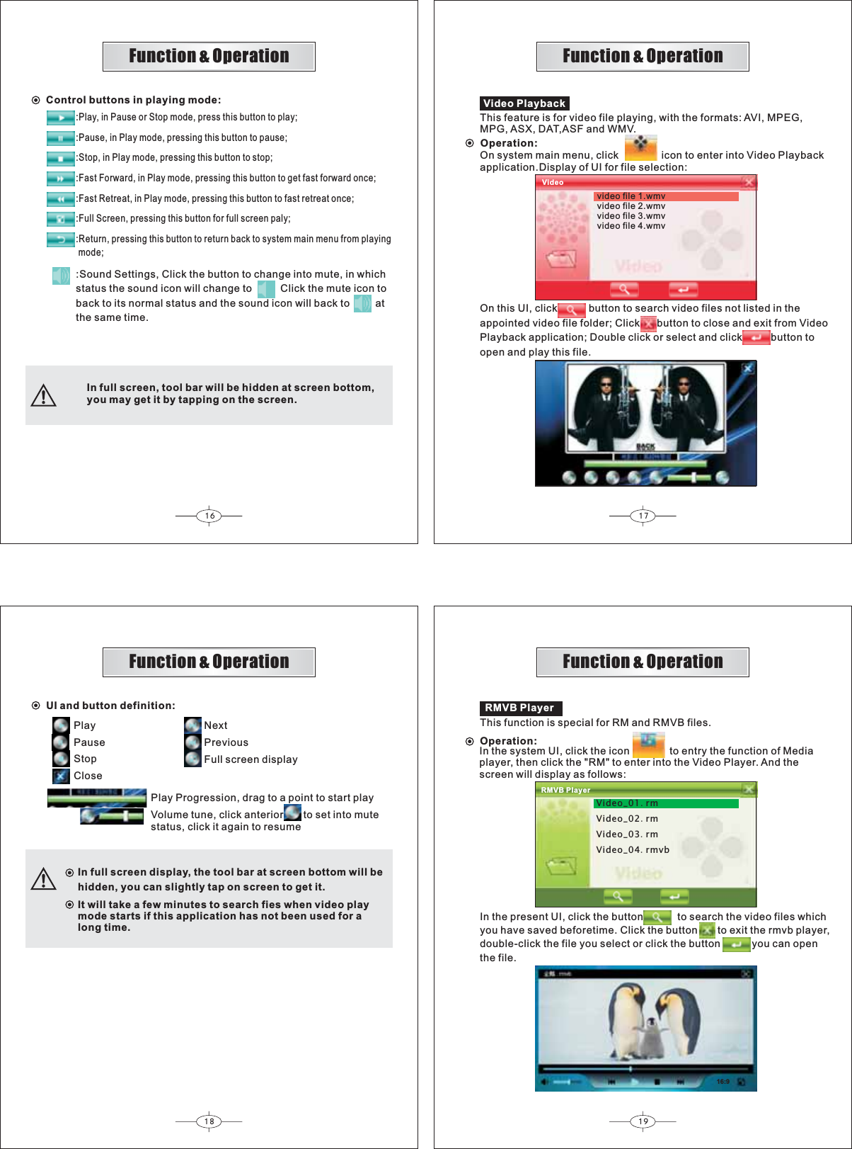 16 1718 19Video PlaybackOperation:On system main menu, click               icon to enter into Video Playbackapplication.Display of UI for file selection:This feature is for video file playing, with the formats: AVI, MPEG,MPG, ASX, DAT,ASF and WMV.video file 1.wmvvideo file 2.wmvvideo file 3.wmvvideo file 4.wmvVideoOn this UI, click           button to search video files not listed in theappointed video file folder; Click      button to close and exit from VideoPlayback application; Double click or select and click          button toopen and play this file.UI and button definition:PlayPauseStopCloseNextPreviousFull screen displayPlay Progression, drag to a point to start playVolume tune, click anterior       to set into mutestatus, click it again to resumeIn full screen display, the tool bar at screen bottom will behidden, you can slightly tap on screen to get it.It will take a few minutes to search fies when video playmode starts if this application has not been used for a long time.Function &amp; OperationFunction &amp; OperationFunction &amp; OperationFunction &amp; OperationVideo_01rmVideo_02rmVideo_03rmVideo_04rmvb16:9RMVB PlayerThis function is special for RM and RMVB files.Operation:In the system UI, click the               to entry the function of Mediaplayer, then click the &quot;RM&quot; to enter into the Video Player. And thescreen will display as follows: iconIn the present UI, click the button            to search the video files whichyou have saved beforetime. Click the button       to exit the rmvb player,double-click the file you select or click the button           you can openthe file.RMVB PlayerIn full screen, tool bar will be hidden at screen bottom,you may get it by tapping on the screen.Control buttons in playing mode::Play, in Pause or Stop mode, press this button to play;:Pause, in Play mode, pressing this button to pause;:Stop, in Play mode, pressing this button to stop;:Fast Forward, in Play mode, pressing this button to get fast forward once;:Fast Retreat, in Play mode, pressing this button to fast retreat once;:Full Screen, pressing this button for full screen paly;:Return, pressing this button to return back to system main menu from playing mode;:status the sound icon will change to          Click the mute icon toback to its normal status and the sound icon will back to         atthe same time.Sound Settings, Click the button to change into mute, in which