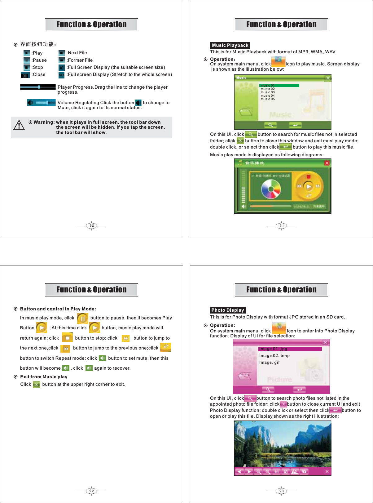20 2122 23Function &amp; OperationFunction &amp; OperationFunction &amp; OperationFunction &amp; OperationMusicmusic 01music 02music 03music 04music 05This is for Music Playback with format of MP3, WMA, WAV.Music PlaybackOperation˖On system main menu, click            icon to play music. Screen display is shown as the illustration below:On this UI, click           button to search for music files not in selectedfolder; click        button to close this window and exit musi play mode;double click, or select then click           button to play this music file.Music play mode is displayed as following diagrams:In music play mode, click             button to pause, then it becomes PlayButton            ; At this time click            button, music play mode willreturn again; click             button to stop; click             button to jump tothe next one,click            button to jump to the previous one;clickbutton to switch Repeat mode; click         button to set mute, then thisbutton will become        , click         again to recover.Button and control in Play Mode:Exit from Music playClick         button at the upper right corner to exit.image 01jpgimage 02bmpimagegifPhoto DisplayThis is for Photo Display with format JPG stored in an SD card.Operation:On system main menu, click             icon to enter into Photo Displayfunction. Display of UI for file selection:On this UI, click          button to search photo files not listed in theappointed photo file folder; click      button to close current UI and exitPhoto Display function; double click or select then click          button toopen or play this file. Display shown as the right illustration:⬠䴶ᣝ䪂ࡳ㛑˖16:9:Play:Pause:Stop:Close:Next File:Former File:Full Screen Display (the suitable screen size):Full screen Display (Stretch to the whole screen)Player Progress,Drag the line to change the playerprogress.Volume Regulating Click the button       to change toMute, click it again to its normal status.Warning: when it plays in full screen, the tool bar down                  the screen will be hidden. If you tap the screen,                  the tool bar will show.