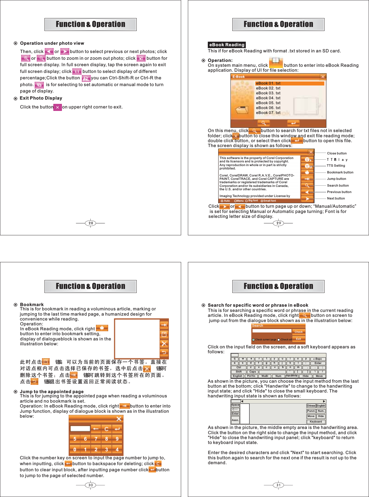 28 2930 31Function &amp; OperationFunction &amp; OperationFunction &amp; OperationFunction &amp; Operation7763OD\eBook ReadingThis if for eBook Reading with format .txt stored in an SD card.Operation:On system main menu, click             button to enter into eBook Readingapplication. Display of UI for file selection:Click         or         button to turn page up or down; “Manual/Automatic” is set for selecting Manual or Automatic page turning; Font is forselecting letter size of display.Close buttonBookmark buttonJump buttonSearch buttonPrevious buttonNext buttonOn this menu, click          button to search for txt files not in selectedfolder; click     button to close this window and exit file reading mode;double click button, or select then click          button to open this file.The screen display is shown as follows:E-BookeBook 01txteBook 02txteBook 03txteBook 04txteBook 05txteBook 06txteBook 07txtAuto Manu Big font Small fontThis software is the property of Corel Corporationand its licensors and is protected by copyright.Any reproduction in whole or in part is strictlyprohibited.Corel, CorelDRAW, Corel R.A.V.E., CorelPHOTO-PAINT, CorelTRACE, and Corel CAPTURE aretrademarks or registered trademarks of CorelCorporation and/or its subsidiaries in Canada,the U.S. and/or other countries.Imaging Technology provided under License byTTS Settingℸᯊ⚍ߏᣝ䪂ˈৃҹЎᔧࠡⱘ义䴶ֱᄬϔϾкㅒǄⳈ᥹೼ᇍ䆱⚍Ḛݙৃ⚍ߏ䗝ᢽᏆֱᄬⱘкㅒˈ䗝Ёৢ⚍ߏᣝ䪂ৃߴ䰸䖭Ͼкㅒ˗⚍ߏᣝ䪂ৃ䏇䕀ࠄ䖭Ͼкㅒ᠔೼ⱘ义䴶Ǆ⚍ߏᣝ䪂䗔ߎкㅒ䆒㕂䖨ಲℷᐌ䯙䇏⢊ᗕǄBookmarkThis is for bookmark in reading a voluminous article, marking orjumping to the last time marked page, a humanized design forconvenience while reading.Operation:In eBook Reading mode, click rightbutton to enter into bookmark setting,display of dialogueblock is shown as in theillustration below:Jump to the appointed pageThis is for jumping to the appointed page when reading a voluminousarticle and no bookmark is set.Operation: In eBook Reading mode, click right         button to enter intoJump function, display of dialogue block is shown as in the illustrationbelow:Click the number key on screen to input the page number to jump to,when inputting, click       button to backspace for deleting; clickbutton to clear input block, after inputting page number click      buttonto jump to the page of selected number.5678901234Search for specific word or phrase in eBookThis is for searching a specific word or phrase in the current readingarticle. In eBook Reading mode, click right          button on screen to jump out from the dialogue block shown as in the illustration below:CheckExitChe ck cu rren t pageCheck allSearchqwertyuiop-asdfghj k lzxc vbn&apos;m[,].\/;-Bspc&lt;EnterCtrlShift CapsEnterSpaceüClick on the input field on the screen, and a soft keyboard appears asfollows:As shown in the picture, you can choose the input method from the lastbutton at the bottom; click &quot;Handwrite&quot; to change to the handwritinginput state; and click &quot;Hide&quot; to close the small keyboard. Thehandwriting input state is shown as follows:English PinYin WuBi NumHandWriteHide MoveAssn.ChinesePunct. Num.KeyboardMove HideEnglishAs shown in the picture, the middle empty area is the handwriting area.Click the button on the right side to change the input method, and click&quot;Hide&quot; to close the handwriting input panel; click &quot;keyboard&quot; to returnto keyboard input state.Enter the desired characters and click &quot;Next&quot; to start searching. Clickthis button again to search for the next one if the result is not up to thedemand.Then, click         or         button to select previous or next photos; click         or         button to zoom in or zoom out photo; click         button forfull screen display. In full screen display, tap the screen again to exitfull screen display; click         button to select display of differentpercentage;Click the button         you can Ctrl-Shift-R or Ctrl-R thephoto.          is for selecting to set automatic or manual mode to turnpage of display.Click the button       on upper right corner to exit.Exit Photo DisplayOperation under photo view