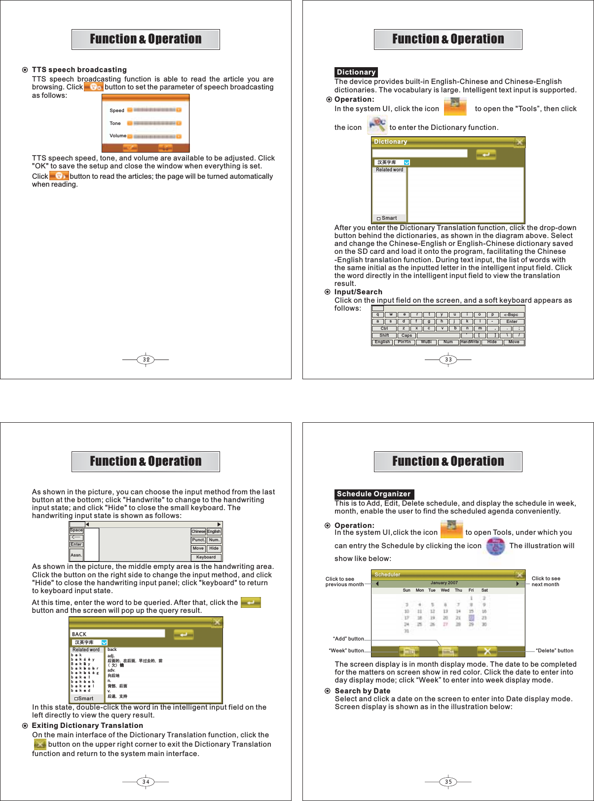 32 3334 35Function &amp; OperationFunction &amp; OperationFunction &amp; OperationFunction &amp; OperationSchedule OrganizerThis is to Add, Edit, Delete schedule, and display the schedule in week,month, enable the user to find the scheduled agenda conveniently.Operation:January 2007Sun Mon Tue Wed Thu Fri SatSchedulerClick to seeprevious monthClick to seenext month“Add” button “Week” button “Delete” buttonThe screen display is in month display mode. The date to be completedfor the matters on screen show in red color. Click the date to enter intoday display mode; click “Week” to enter into week display mode.Search by DateSelect and click a date on the screen to enter into Date display mode.Screen display is shown as in the illustration below:In the system UI,click the icon              to open Tools, under which youcan entry the Schedule by clicking the icon The illustration willshow like below:∝㣅ᄫᑧBACKEDFNEDFNDOOH\%DFN%D\EDFNEHQFKHUEDFNEXVWLQJEDFNFDOOEDFNFKHFNEDFNFUDZOEDFNHQGbackadj.ৢ䴶ⱘ ೼ৢ䴶 ᮽ䖛এⱘ ࠡ⃴ⱘ䪅adv৥ৢഄn㚠䚼 ৢ䴶vৢ䗔 ᬃᣕAt this time, enter the word to be queried. After that, click thebutton and the screen will pop up the query result.EnterSpaceüAs shown in the picture, you can choose the input method from the lastbutton at the bottom; click &quot;Handwrite&quot; to change to the handwritinginput state; and click &quot;Hide&quot; to close the small keyboard. Thehandwriting input state is shown as follows:Assn.ChinesePunct. Num.KeyboardMove HideEnglishAs shown in the picture, the middle empty area is the handwriting area.Click the button on the right side to change the input method, and click&quot;Hide&quot; to close the handwriting input panel; click &quot;keyboard&quot; to returnto keyboard input state.Related wordSmartIn this state, double-click the word in the intelligent input field on theleft directly to view the query result.Exiting Dictionary TranslationOn the main interface of the Dictionary Translation function, click the        button on the upper right corner to exit the Dictionary Translationfunction and return to the system main interface.∝㣅ᄫᑧDictionaryThe device provides built-in English-Chinese and Chinese-Englishdictionaries. The vocabulary is large. Intelligent text input is supported.DictionaryRelated wordSmartAfter you enter the Dictionary Translation function, click the drop-downbutton behind the dictionaries, as shown in the diagram above. Selectand change the Chinese-English or English-Chinese dictionary savedon the SD card and load it onto the program, facilitating the Chinese-English translation function. During text input, the list of words withthe same initial as the inputted letter in the intelligent input field. Clickthe word directly in the intelligent input field to view the translationresult.Input/Searchqwertyuiop-asdfghj k lzxc vbn&apos;m[,].\/;-Bspc&lt;EnterCtrlShift CapsClick on the input field on the screen, and a soft keyboard appears asfollows:English PinYin WuBi NumHandWriteHide MoveOperation:In the system UI, click the icon                  to open the &quot;Tools”, then clickthe icon              to enter the Dictionary function.TTS speech broadcastingTTS speech broadcasting function is able to read the article you arebrowsing. Click button to set the parameter of speech broadcastingas follows:TTS speech speed, tone, and volume are available to be adjusted. Click&quot;OK&quot; to save the setup and close the window when everything is set.Click button to read the articles; the page will be turned automaticallywhen reading.SpeedToneVolume