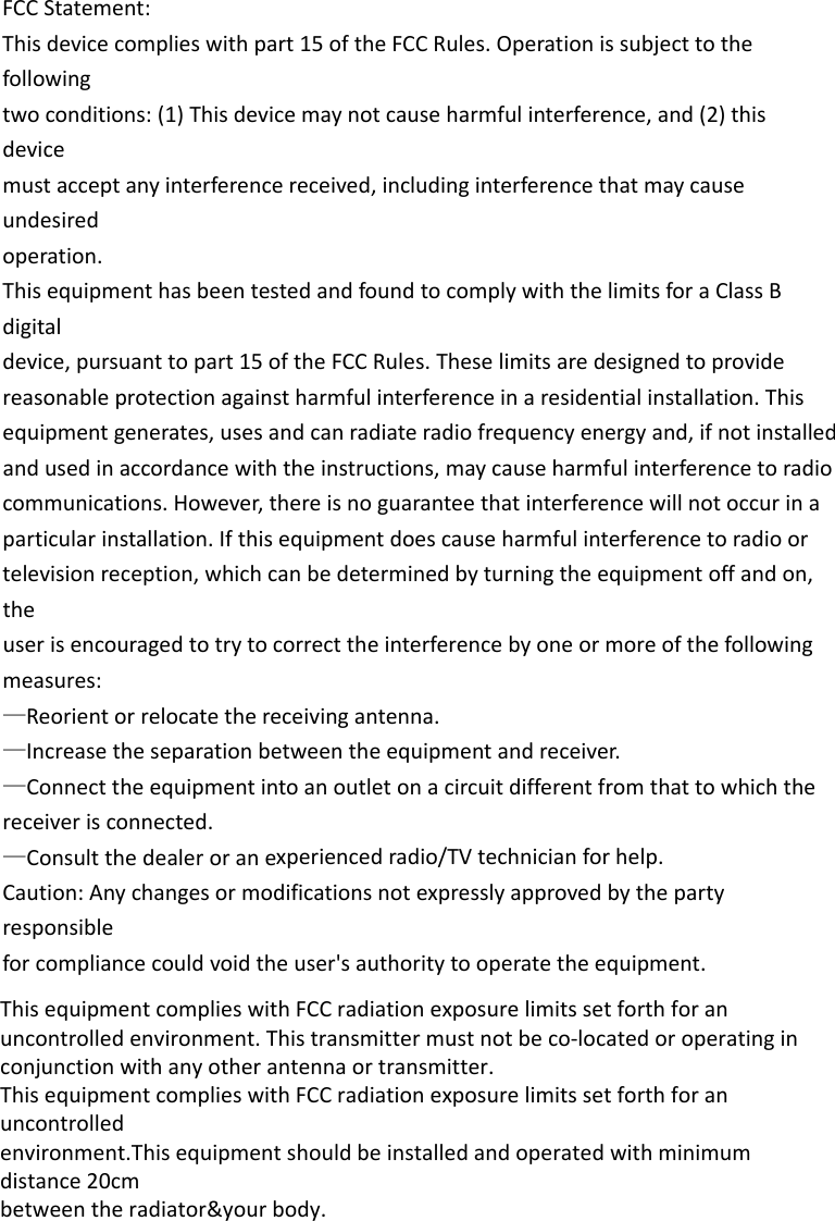 FCCStatement:Thisdevicecomplieswithpart15oftheFCCRules.Operationissubjecttothefollowingtwoconditions:(1)Thisdevicemaynotcauseharmfulinterference,and(2)thisdevicemustacceptanyinterferencereceived,includinginterferencethatmaycauseundesiredoperation.ThisequipmenthasbeentestedandfoundtocomplywiththelimitsforaClassBdigitaldevice,pursuanttopart15oftheFCCRules.Theselimitsaredesignedtoprovidereasonableprotectionagainstharmfulinterferenceinaresidentialinstallation.Thisequipmentgenerates,usesandcanradiateradiofrequencyenergyand,ifnotinstalledandusedinaccordancewiththeinstructions,maycauseharmfulinterferencetoradiocommunications.However,thereisnoguaranteethatinterferencewillnotoccurinaparticularinstallation.Ifthisequipmentdoescauseharmfulinterferencetoradioortelevisionreception,whichcanbedeterminedbyturningtheequipmentoffandon,theuserisencouragedtotrytocorrecttheinterferencebyoneormoreofthefollowingmeasures:—Reorientorrelocatethereceivingantenna.—Increasetheseparationbetweentheequipmentandreceiver.—Connecttheequipmentintoanoutletonacircuitdifferentfromthattowhichthereceiverisconnected.—Consultthedealeroranexperiencedradio/TVtechnicianforhelp.Caution:Anychangesormodificationsnotexpresslyapprovedbythepartyresponsibleforcompliancecouldvoidtheuser&apos;sauthoritytooperatetheequipment.This equipment complies with FCC radiation exposure limits set forth for anuncontrolled environment. This transmitter must not be co-located or operating inconjunction with any other antenna or transmitter.This equipment complies with FCC radiation exposure limits set forth for an uncontrolledenvironment.This equipment should be installed and operated with minimum distance 20cmbetween the radiator&amp;your body.