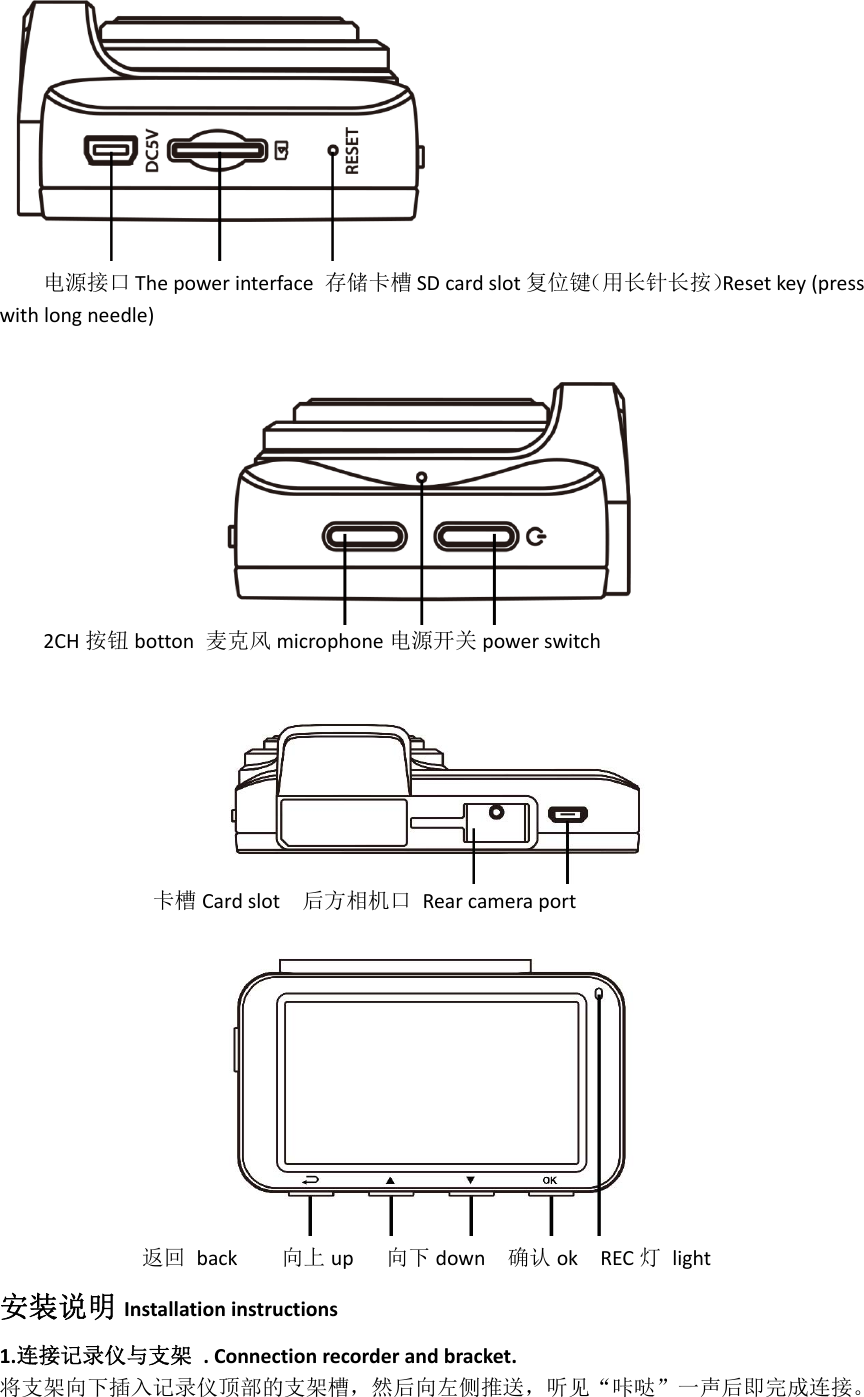 电源接口 Thepowerinterface存储卡槽 SDcardslot 复位键（用长针长按）Resetkey(presswithlongneedle)2CH 按钮 botton麦克风 microphone 电源开关 powerswitch卡槽 Cardslot后方相机口Rearcameraport返回back向上 up向下 down确认 okREC 灯light安装说明 Installationinstructions1.连接记录仪与支架.Connectionrecorderandbracket.将支架向下插入记录仪顶部的支架槽，然后向左侧推送，听见“咔哒”一声后即完成连接。