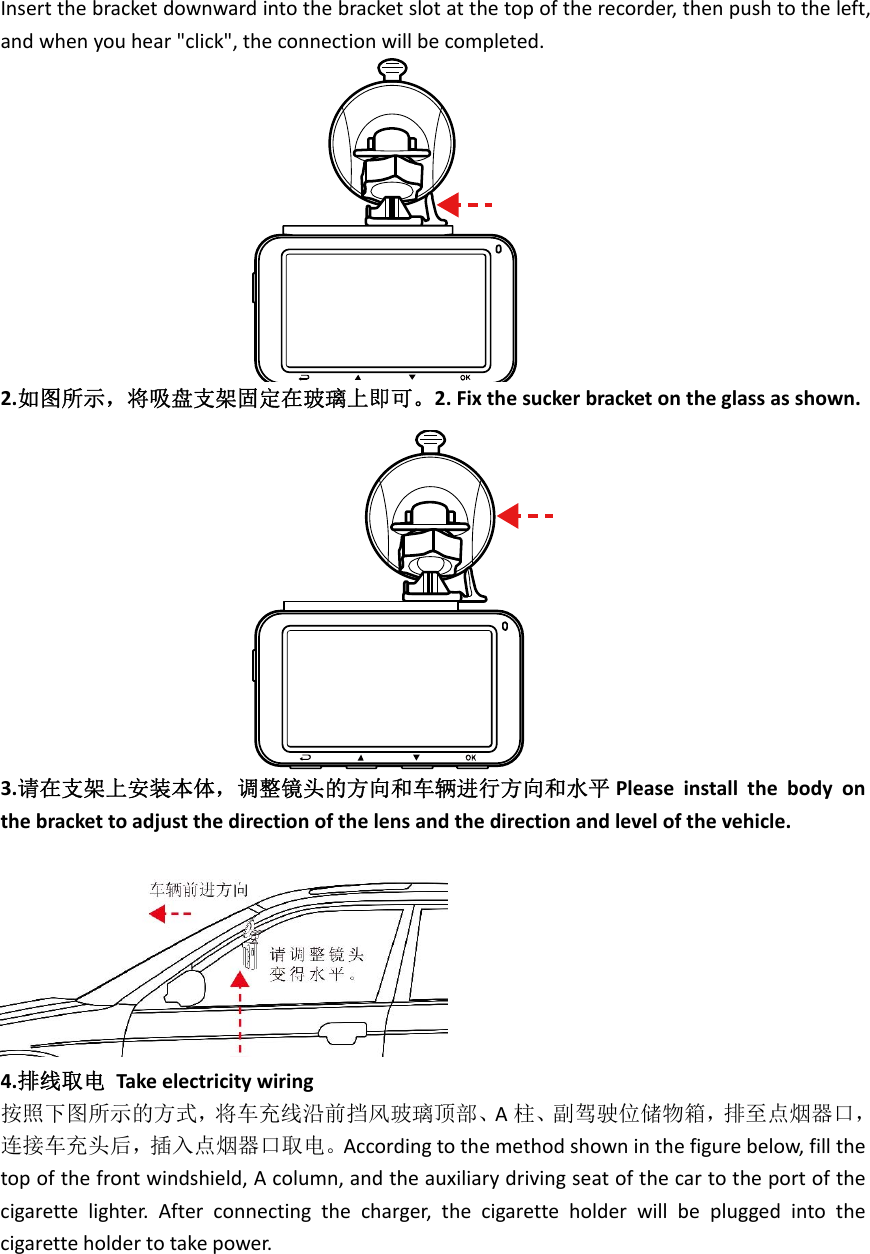 Insertthebracketdownwardintothebracketslotatthetopoftherecorder,thenpushtotheleft,andwhenyouhear&quot;click&quot;,theconnectionwillbecompleted.2.如图所示，将吸盘支架固定在玻璃上即可。2.Fixthesuckerbracketontheglassasshown.3.请在支架上安装本体，调整镜头的方向和车辆进行方向和水平 Pleaseinstallthebodyonthebrackettoadjustthedirectionofthelensandthedirectionandlevelofthevehicle.4.排线取电Takeelectricitywiring按照下图所示的方式，将车充线沿前挡风玻璃顶部、A柱、副驾驶位储物箱，排至点烟器口，连接车充头后，插入点烟器口取电。Accordingtothemethodshowninthefigurebelow,fillthetopofthefrontwindshield,Acolumn,andtheauxiliarydrivingseatofthecartotheportofthecigarettelighter.Afterconnectingthecharger,thecigaretteholderwillbepluggedintothecigaretteholdertotakepower.