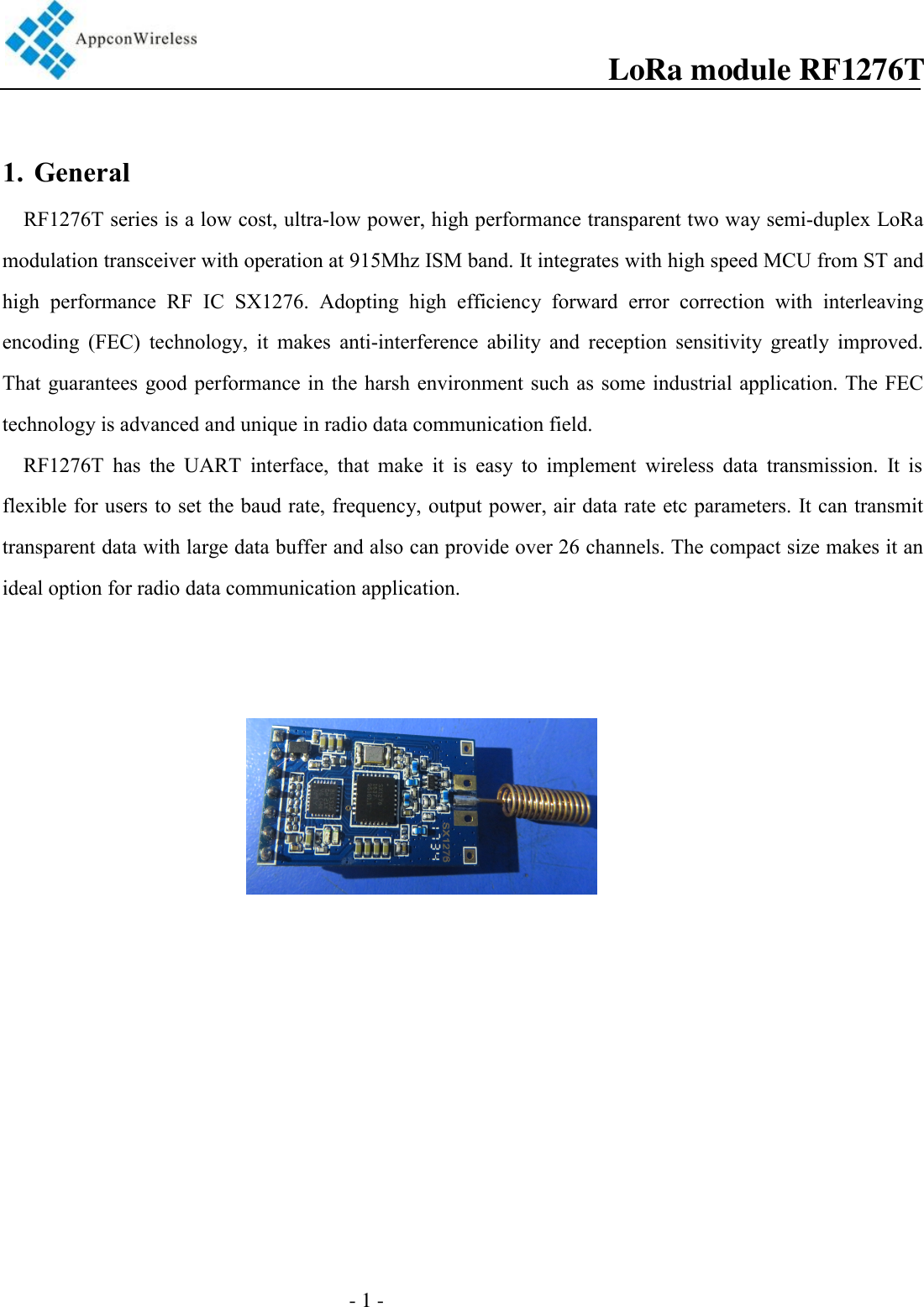                                                 - 1 -                                          1. GeneralRF1276T series is a low cost, ultra-low power, high performance transparent two way semi-duplex LoRa modulation transceiver with operation at 915Mhz ISM band. It integrates with high speed MCU from ST and high  performance  RF  IC  SX1276.  Adopting  high  efficiency  forward  error  correction  with  interleaving encoding  (FEC)  technology,  it  makes  anti-interference  ability  and  reception  sensitivity  greatly  improved. That guarantees good performance in  the harsh environment such  as  some industrial  application. The FEC technology is advanced and unique in radio data communication field.   RF1276T  has  the  UART  interface,  that  make  it  is  easy  to  implement  wireless  data  transmission.  It  is flexible for users to set the baud rate, frequency, output power, air data rate etc parameters. It can transmit transparent data with large data buffer and also can provide over 26 channels. The compact size makes it an ideal option for radio data communication application.   LoRa module RF1276T